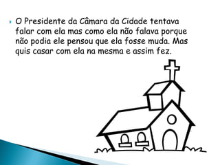  O Presidente da Câmara da Cidade tentava
falar com ela mas como ela não falava porque
não podia ele pensou que ela fosse muda. Mas
quis casar com ela na mesma e assim fez.
 