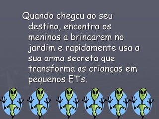 Quando chegou ao seu
destino, encontra os
meninos a brincarem no
jardim e rapidamente usa a
sua arma secreta que
transforma as crianças em
pequenos ET’s.
 