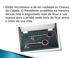  Então incriminou-a de ter roubado as Chaves
da Cidade. O Presidente acreditou na mentira
da sua mãe e angustiado teve de levar a sua
esposa para a prisão onde teria de ficar presa
o resto da sua vida.
 