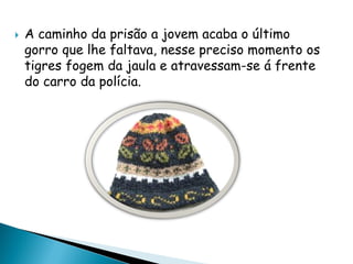  A caminho da prisão a jovem acaba o último
gorro que lhe faltava, nesse preciso momento os
tigres fogem da jaula e atravessam-se á frente
do carro da polícia.
 