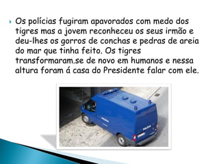  Os polícias fugiram apavorados com medo dos
tigres mas a jovem reconheceu os seus irmão e
deu-lhes os gorros de conchas e pedras de areia
do mar que tinha feito. Os tigres
transformaram.se de novo em humanos e nessa
altura foram á casa do Presidente falar com ele.
 