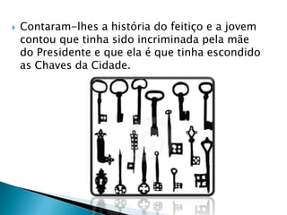  Contaram-lhes a história do feitiço e a jovem
contou que tinha sido incriminada pela mãe
do Presidente e que ela é que tinha escondido
as Chaves da Cidade.
 