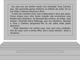 Era uma vez um senhor muito rico chamado Tony Carreira
que, não querendo gastar dinheiro no bilhete de avião, foi na
sua linda e robusta limusina a Paris.
A meio do caminho ficou sem combustível e teve que parar.
Como estava num sítio muito isolado não encontrava uma
bomba para abastecer. Já desesperado avistou, ao longe, uma
mulher, chamada Núria Madruga, que era mecânica. Quando
o Tony a chamou perguntou-lhe se ela sabia onde podia
abastecer.
- Pode abastecer em minha casa, mas com uma condição:
tem de casar com a minha filha. Ela é muito bonita!- disse a
mecânica.
 