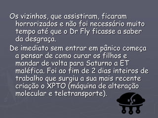 Os vizinhos, que assistiram, ficaram
horrorizados e não foi necessário muito
tempo até que o Dr Fly ficasse a saber
da desgraça.
De imediato sem entrar em pânico começa
a pensar de como curar os filhos e
mandar de volta para Saturno a ET
maléfica. Foi ao fim de 2 dias inteiros de
trabalho que surgiu a sua mais recente
criação o XPTO (máquina de alteração
molecular e teletransporte).
 