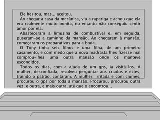 Ele hesitou, mas... aceitou.
Ao chegar a casa da mecânica, viu a rapariga e achou que ela
era realmente muito bonita, no entanto não conseguiu sentir
amor por ela.
Abasteceram a limusina de combustível e, em seguida,
puseram-se a caminho da mansão. Ao chegarem à mansão,
começaram os preparativos para a boda.
O Tony tinha seis filhos e uma filha, de um primeiro
casamento, e com medo que a nova madrasta lhes fizesse mal
comprou-lhes uma outra mansão onde os manteve
escondidos.
Todos os dias, com a ajuda de um gps, ia visitá-los. A
mulher, desconfiada, resolveu perguntar aos criados e estes,
traindo o patrão, contaram. A mulher, irritada e com ciúmes,
procurou o gps por toda a mansão. Procurou, procurou outra
vez, e outra, e mais outra, até que o encontrou...
 