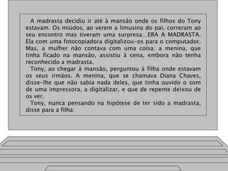 A madrasta decidiu ir até à mansão onde os filhos do Tony
estavam. Os miúdos, ao verem a limusina do pai, correram ao
seu encontro mas tiveram uma surpresa…ERA A MADRASTA.
Ela com uma fotocopiadora digitalizou-os para o computador.
Mas, a mulher não contava com uma coisa: a menina, que
tinha ficado na mansão, assistiu à cena, embora não tenha
reconhecido a madrasta.
Tony, ao chegar à mansão, perguntou à filha onde estavam
os seus irmãos. A menina, que se chamava Diana Chaves,
disse-lhe que não sabia nada deles, que tinha ouvido o som
de uma impressora, a digitalizar, e que de repente deixou de
os ver.
Tony, nunca pensando na hipótese de ter sido a madrasta,
disse para a filha:
 