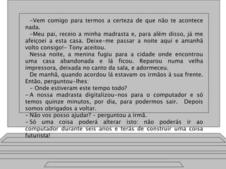 -Vem comigo para termos a certeza de que não te acontece
nada.
-Meu pai, receio a minha madrasta e, para além disso, já me
afeiçoei a esta casa. Deixe-me passar a noite aqui e amanhã
volto consigo!- Tony aceitou.
Nessa noite, a menina fugiu para a cidade onde encontrou
uma casa abandonada e lá ficou. Reparou numa velha
impressora, deixada no canto da sala, e adormeceu.
De manhã, quando acordou lá estavam os irmãos à sua frente.
Então, perguntou-lhes:
- Onde estiveram este tempo todo?
- A nossa madrasta digitalizou-nos para o computador e só
temos quinze minutos, por dia, para podermos sair. Depois
somos obrigados a voltar.
- Não vos posso ajudar? – perguntou a irmã.
- Só uma coisa poderá alterar isto: não poderás ir ao
computador durante seis anos e terás de construir uma coisa
futurista!
 