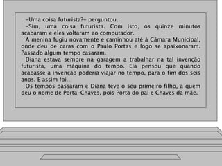 -Uma coisa futurista?- perguntou.
-Sim, uma coisa futurista. Com isto, os quinze minutos
acabaram e eles voltaram ao computador.
A menina fugiu novamente e caminhou até à Câmara Municipal,
onde deu de caras com o Paulo Portas e logo se apaixonaram.
Passado algum tempo casaram.
Diana estava sempre na garagem a trabalhar na tal invenção
futurista, uma máquina do tempo. Ela pensou que quando
acabasse a invenção poderia viajar no tempo, para o fim dos seis
anos. E assim foi…
Os tempos passaram e Diana teve o seu primeiro filho, a quem
deu o nome de Porta-Chaves, pois Porta do pai e Chaves da mãe.
 