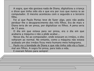 A sogra, que não gostava nada de Diana, digitalizou a criança
e disse que tinha sido ela e que era por isso que nunca ia ao
computador. O mesmo aconteceu com o segundo e o terceiro
filho.
Foi aí que Paulo Portas teve de fazer algo, pois não podia
perdoar-lhe o desaparecimento dos três filhos. Era de mais e
Diana teria de ser presa, por digitalizar os filhos. A pena seria
de 15 anos.
O dia em que estava para ser presa, era o dia em que
acabaria a máquina e não a pôde acabar...
Nesse dia, foi ao computador, onde estavam os irmãos, e eles
voltaram ao normal. No entanto, como a máquina não estava
acabada um dos irmãos ficou meio humano meio holograma.
Paulo viu a bondade de Diana e que não tinha sido ela a fazer
mal aos filhos. A sogra foi presa, para toda a vida.
E viveram felizes para sempre!
 