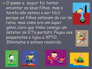 ►O passo a seguir foi tentar
encontar os seus filhos, mas a
tarefa não estava a ser fácil
porque os filhos estavam da cor da
relva, mas como era um super
génio,claro que tinha consigo um
detetor de ET’s portátil. Pegou nos
pequenotes e ligou a XPTO,
30minutos e estava resolvido.
 