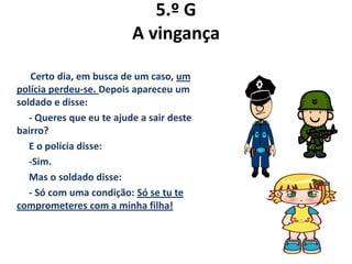 5.º G
A vingança
Certo dia, em busca de um caso, um
polícia perdeu-se. Depois apareceu um
soldado e disse:
- Queres que eu te ajude a sair deste
bairro?
E o polícia disse:
-Sim.
Mas o soldado disse:
- Só com uma condição: Só se tu te
comprometeres com a minha filha!
 