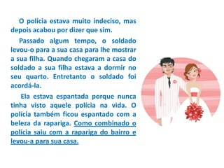 O polícia estava muito indeciso, mas
depois acabou por dizer que sim.
Passado algum tempo, o soldado
levou-o para a sua casa para lhe mostrar
a sua filha. Quando chegaram a casa do
soldado a sua filha estava a dormir no
seu quarto. Entretanto o soldado foi
acordá-la.
Ela estava espantada porque nunca
tinha visto aquele polícia na vida. O
polícia também ficou espantado com a
beleza da rapariga. Como combinado o
polícia saiu com a rapariga do bairro e
levou-a para sua casa.
 
