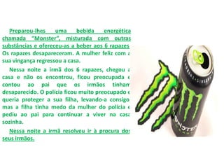 Preparou-lhes uma bebida energética
chamada “Monster”, misturada com outras
substâncias e ofereceu-as a beber aos 6 rapazes.
Os rapazes desapareceram. A mulher feliz com a
sua vingança regressou a casa.
Nessa noite a irmã dos 6 rapazes, chegou a
casa e não os encontrou, ficou preocupada e
contou ao pai que os irmãos tinham
desaparecido. O polícia ficou muito preocupado e
queria proteger a sua filha, levando-a consigo,
mas a filha tinha medo da mulher do polícia e
pediu ao pai para continuar a viver na casa
sozinha.
Nessa noite a irmã resolveu ir à procura dos
seus irmãos.
 