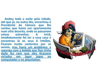 Andou toda a noite pela cidade,
até que já, no outro dia, encontrou o
Presidente da Câmara que lhe
contou que havia um apartamento
num sítio deserto, onde se passavam
coisas estranhas. A irmã,
imediatamente foi ter a essa casa e
encontrou lá os seus 6 irmãos.
Ficaram muito contentes por se
verem, mas havia um problema: a
rapariga com a bebida que lhes tinha
dado fez com que eles ficassem
viciados em jogar jogos no
computador e na playstation.
 