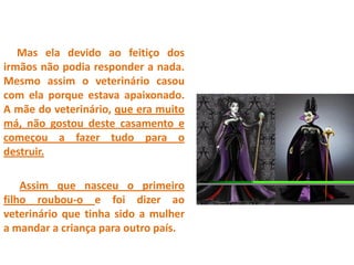 Mas ela devido ao feitiço dos
irmãos não podia responder a nada.
Mesmo assim o veterinário casou
com ela porque estava apaixonado.
A mãe do veterinário, que era muito
má, não gostou deste casamento e
começou a fazer tudo para o
destruir.
Assim que nasceu o primeiro
filho roubou-o e foi dizer ao
veterinário que tinha sido a mulher
a mandar a criança para outro país.
 