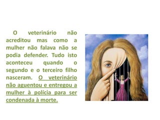 O veterinário não
acreditou mas como a
mulher não falava não se
podia defender. Tudo isto
aconteceu quando o
segundo e o terceiro filho
nasceram. O veterinário
não aguentou e entregou a
mulher à polícia para ser
condenada à morte.
 
