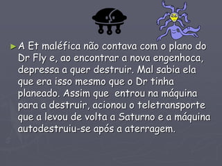 ►A Et maléfica não contava com o plano do
Dr Fly e, ao encontrar a nova engenhoca,
depressa a quer destruir. Mal sabia ela
que era isso mesmo que o Dr tinha
planeado. Assim que entrou na máquina
para a destruir, acionou o teletransporte
que a levou de volta a Saturno e a máquina
autodestruiu-se após a aterragem.
 