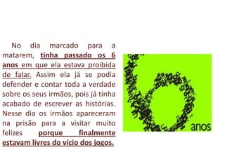 No dia marcado para a
matarem, tinha passado os 6
anos em que ela estava proibida
de falar. Assim ela já se podia
defender e contar toda a verdade
sobre os seus irmãos, pois já tinha
acabado de escrever as histórias.
Nesse dia os irmãos apareceram
na prisão para a visitar muito
felizes porque finalmente
estavam livres do vício dos jogos.
 