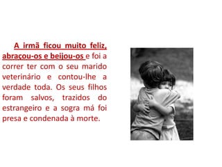 A irmã ficou muito feliz,
abraçou-os e beijou-os e foi a
correr ter com o seu marido
veterinário e contou-lhe a
verdade toda. Os seus filhos
foram salvos, trazidos do
estrangeiro e a sogra má foi
presa e condenada à morte.
 