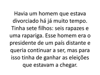 Havia um homem que estava
divorciado há já muito tempo.
Tinha sete filhos: seis rapazes e
uma rapariga. Esse homem era o
presidente de um país distante e
queria continuar a ser, mas para
isso tinha de ganhar as eleições
que estavam a chegar.
 
