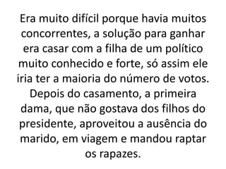 Era muito difícil porque havia muitos
concorrentes, a solução para ganhar
era casar com a filha de um político
muito conhecido e forte, só assim ele
iria ter a maioria do número de votos.
Depois do casamento, a primeira
dama, que não gostava dos filhos do
presidente, aproveitou a ausência do
marido, em viagem e mandou raptar
os rapazes.
 
