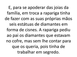 E, para se apoderar das joias da
família, em troca a rapariga tinha
de fazer com as suas próprias mãos
seis estátuas de diamantes em
forma de cisnes. A rapariga pediu
ao pai os diamantes que estavam
no cofre, mas sem lhe contar para
que os queria, pois tinha de
trabalhar em segredo.
 