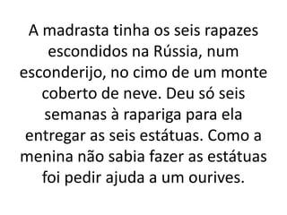A madrasta tinha os seis rapazes
escondidos na Rússia, num
esconderijo, no cimo de um monte
coberto de neve. Deu só seis
semanas à rapariga para ela
entregar as seis estátuas. Como a
menina não sabia fazer as estátuas
foi pedir ajuda a um ourives.
 