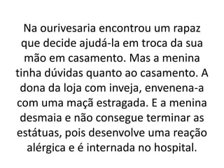 Na ourivesaria encontrou um rapaz
que decide ajudá-la em troca da sua
mão em casamento. Mas a menina
tinha dúvidas quanto ao casamento. A
dona da loja com inveja, envenena-a
com uma maçã estragada. E a menina
desmaia e não consegue terminar as
estátuas, pois desenvolve uma reação
alérgica e é internada no hospital.
 