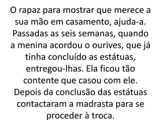 O rapaz para mostrar que merece a
sua mão em casamento, ajuda-a.
Passadas as seis semanas, quando
a menina acordou o ourives, que já
tinha concluído as estátuas,
entregou-lhas. Ela ficou tão
contente que casou com ele.
Depois da conclusão das estátuas
contactaram a madrasta para se
proceder à troca.
 