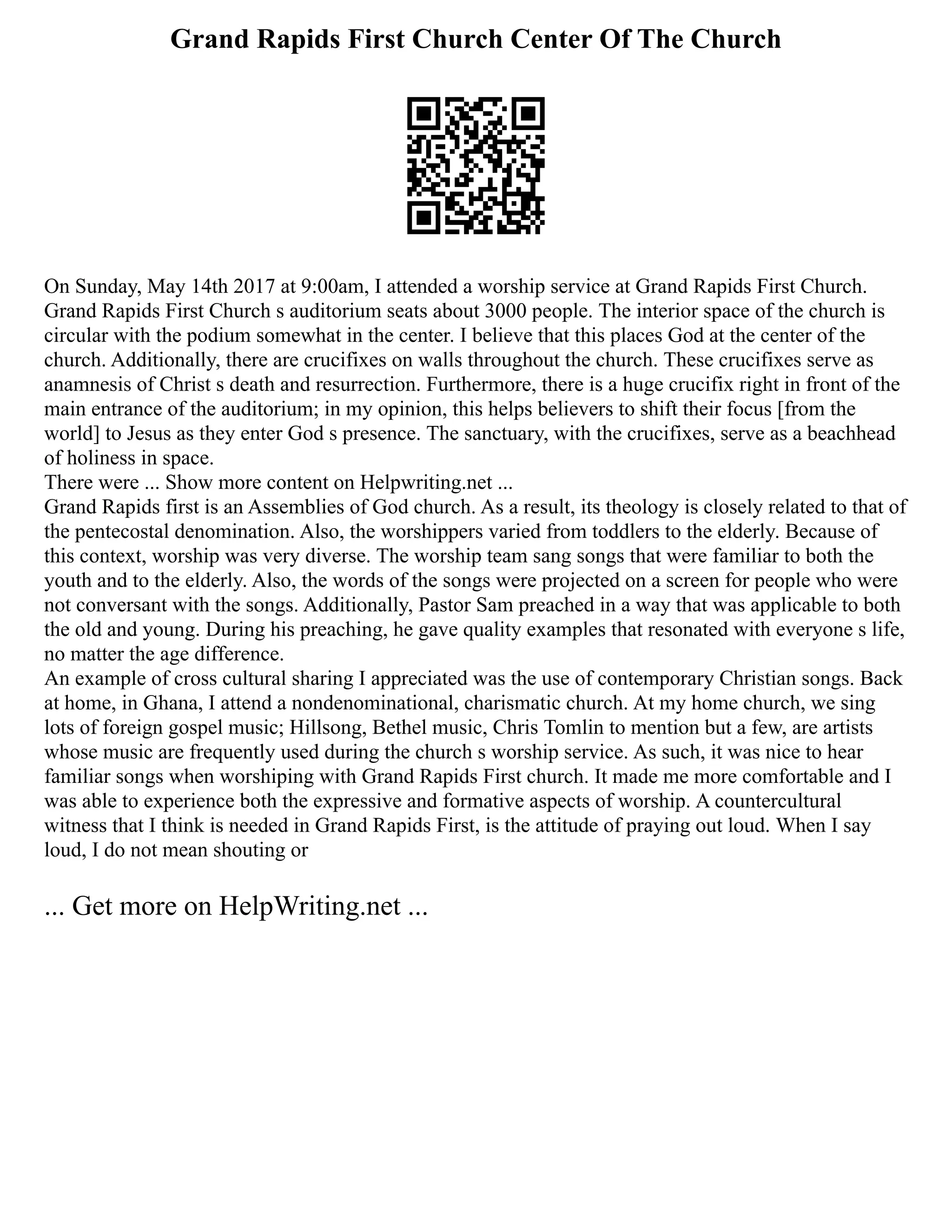 Grand Rapids First Church Center Of The Church
On Sunday, May 14th 2017 at 9:00am, I attended a worship service at Grand Rapids First Church.
Grand Rapids First Church s auditorium seats about 3000 people. The interior space of the church is
circular with the podium somewhat in the center. I believe that this places God at the center of the
church. Additionally, there are crucifixes on walls throughout the church. These crucifixes serve as
anamnesis of Christ s death and resurrection. Furthermore, there is a huge crucifix right in front of the
main entrance of the auditorium; in my opinion, this helps believers to shift their focus [from the
world] to Jesus as they enter God s presence. The sanctuary, with the crucifixes, serve as a beachhead
of holiness in space.
There were ... Show more content on Helpwriting.net ...
Grand Rapids first is an Assemblies of God church. As a result, its theology is closely related to that of
the pentecostal denomination. Also, the worshippers varied from toddlers to the elderly. Because of
this context, worship was very diverse. The worship team sang songs that were familiar to both the
youth and to the elderly. Also, the words of the songs were projected on a screen for people who were
not conversant with the songs. Additionally, Pastor Sam preached in a way that was applicable to both
the old and young. During his preaching, he gave quality examples that resonated with everyone s life,
no matter the age difference.
An example of cross cultural sharing I appreciated was the use of contemporary Christian songs. Back
at home, in Ghana, I attend a nondenominational, charismatic church. At my home church, we sing
lots of foreign gospel music; Hillsong, Bethel music, Chris Tomlin to mention but a few, are artists
whose music are frequently used during the church s worship service. As such, it was nice to hear
familiar songs when worshiping with Grand Rapids First church. It made me more comfortable and I
was able to experience both the expressive and formative aspects of worship. A countercultural
witness that I think is needed in Grand Rapids First, is the attitude of praying out loud. When I say
loud, I do not mean shouting or
... Get more on HelpWriting.net ...
 