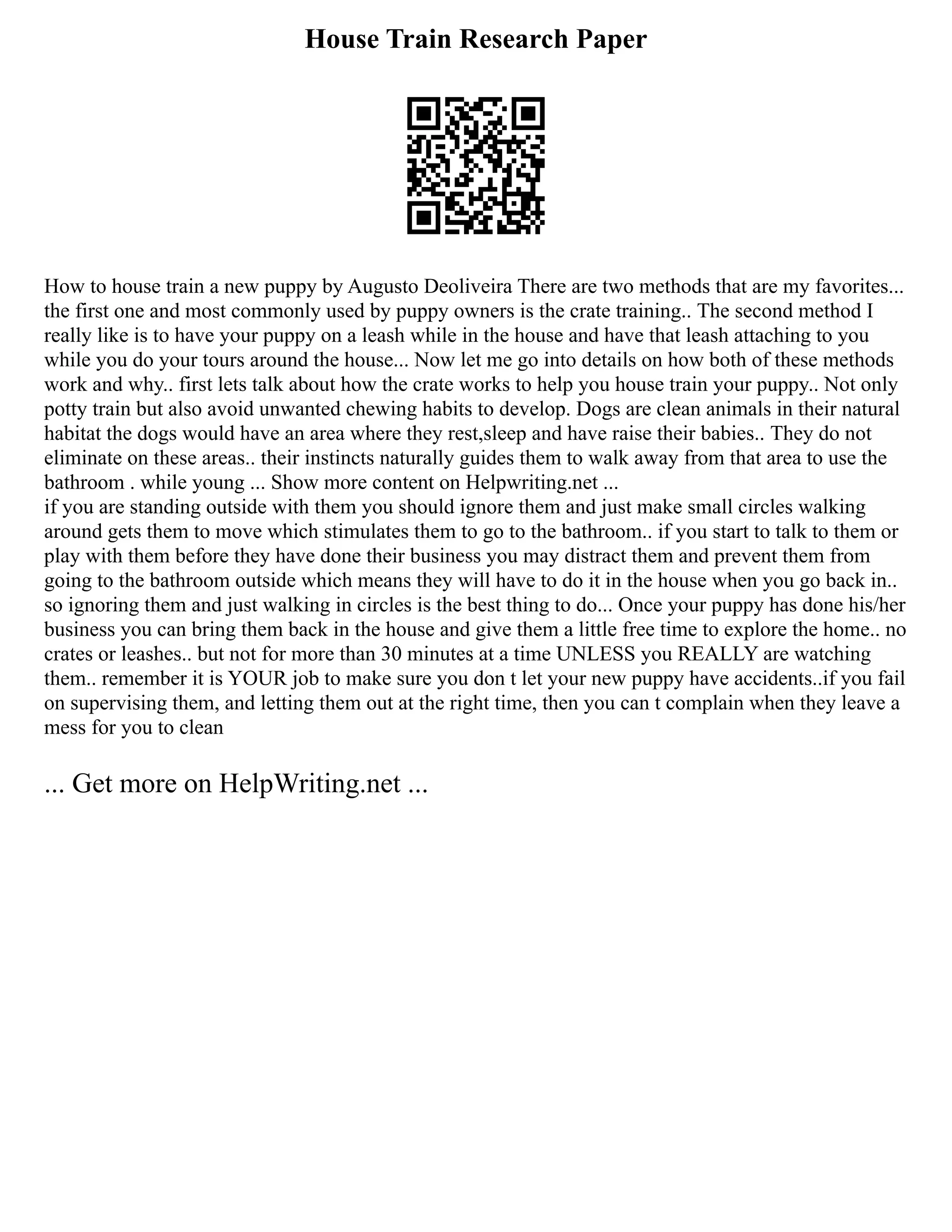 House Train Research Paper
How to house train a new puppy by Augusto Deoliveira There are two methods that are my favorites...
the first one and most commonly used by puppy owners is the crate training.. The second method I
really like is to have your puppy on a leash while in the house and have that leash attaching to you
while you do your tours around the house... Now let me go into details on how both of these methods
work and why.. first lets talk about how the crate works to help you house train your puppy.. Not only
potty train but also avoid unwanted chewing habits to develop. Dogs are clean animals in their natural
habitat the dogs would have an area where they rest,sleep and have raise their babies.. They do not
eliminate on these areas.. their instincts naturally guides them to walk away from that area to use the
bathroom . while young ... Show more content on Helpwriting.net ...
if you are standing outside with them you should ignore them and just make small circles walking
around gets them to move which stimulates them to go to the bathroom.. if you start to talk to them or
play with them before they have done their business you may distract them and prevent them from
going to the bathroom outside which means they will have to do it in the house when you go back in..
so ignoring them and just walking in circles is the best thing to do... Once your puppy has done his/her
business you can bring them back in the house and give them a little free time to explore the home.. no
crates or leashes.. but not for more than 30 minutes at a time UNLESS you REALLY are watching
them.. remember it is YOUR job to make sure you don t let your new puppy have accidents..if you fail
on supervising them, and letting them out at the right time, then you can t complain when they leave a
mess for you to clean
... Get more on HelpWriting.net ...
 