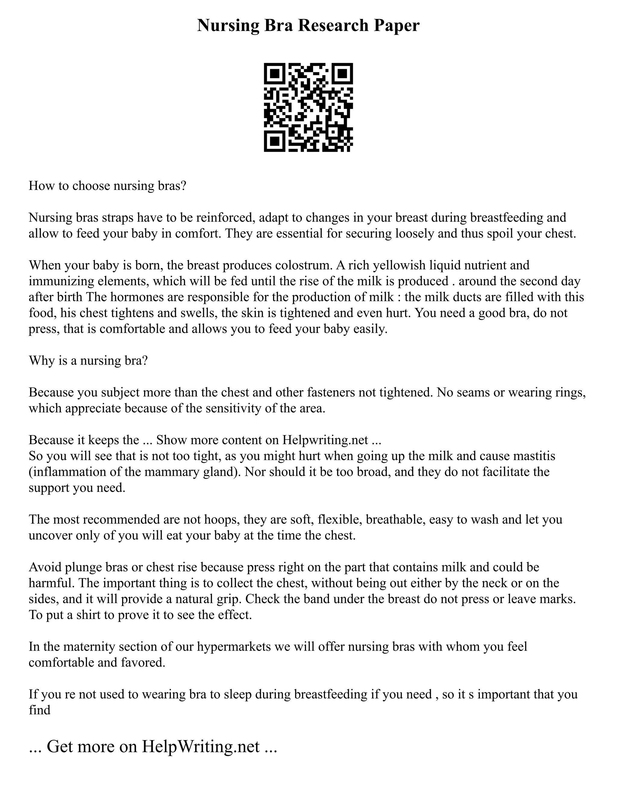 Nursing Bra Research Paper
How to choose nursing bras?
Nursing bras straps have to be reinforced, adapt to changes in your breast during breastfeeding and
allow to feed your baby in comfort. They are essential for securing loosely and thus spoil your chest.
When your baby is born, the breast produces colostrum. A rich yellowish liquid nutrient and
immunizing elements, which will be fed until the rise of the milk is produced . around the second day
after birth The hormones are responsible for the production of milk : the milk ducts are filled with this
food, his chest tightens and swells, the skin is tightened and even hurt. You need a good bra, do not
press, that is comfortable and allows you to feed your baby easily.
Why is a nursing bra?
Because you subject more than the chest and other fasteners not tightened. No seams or wearing rings,
which appreciate because of the sensitivity of the area.
Because it keeps the ... Show more content on Helpwriting.net ...
So you will see that is not too tight, as you might hurt when going up the milk and cause mastitis
(inflammation of the mammary gland). Nor should it be too broad, and they do not facilitate the
support you need.
The most recommended are not hoops, they are soft, flexible, breathable, easy to wash and let you
uncover only of you will eat your baby at the time the chest.
Avoid plunge bras or chest rise because press right on the part that contains milk and could be
harmful. The important thing is to collect the chest, without being out either by the neck or on the
sides, and it will provide a natural grip. Check the band under the breast do not press or leave marks.
To put a shirt to prove it to see the effect.
In the maternity section of our hypermarkets we will offer nursing bras with whom you feel
comfortable and favored.
If you re not used to wearing bra to sleep during breastfeeding if you need , so it s important that you
find
... Get more on HelpWriting.net ...
 