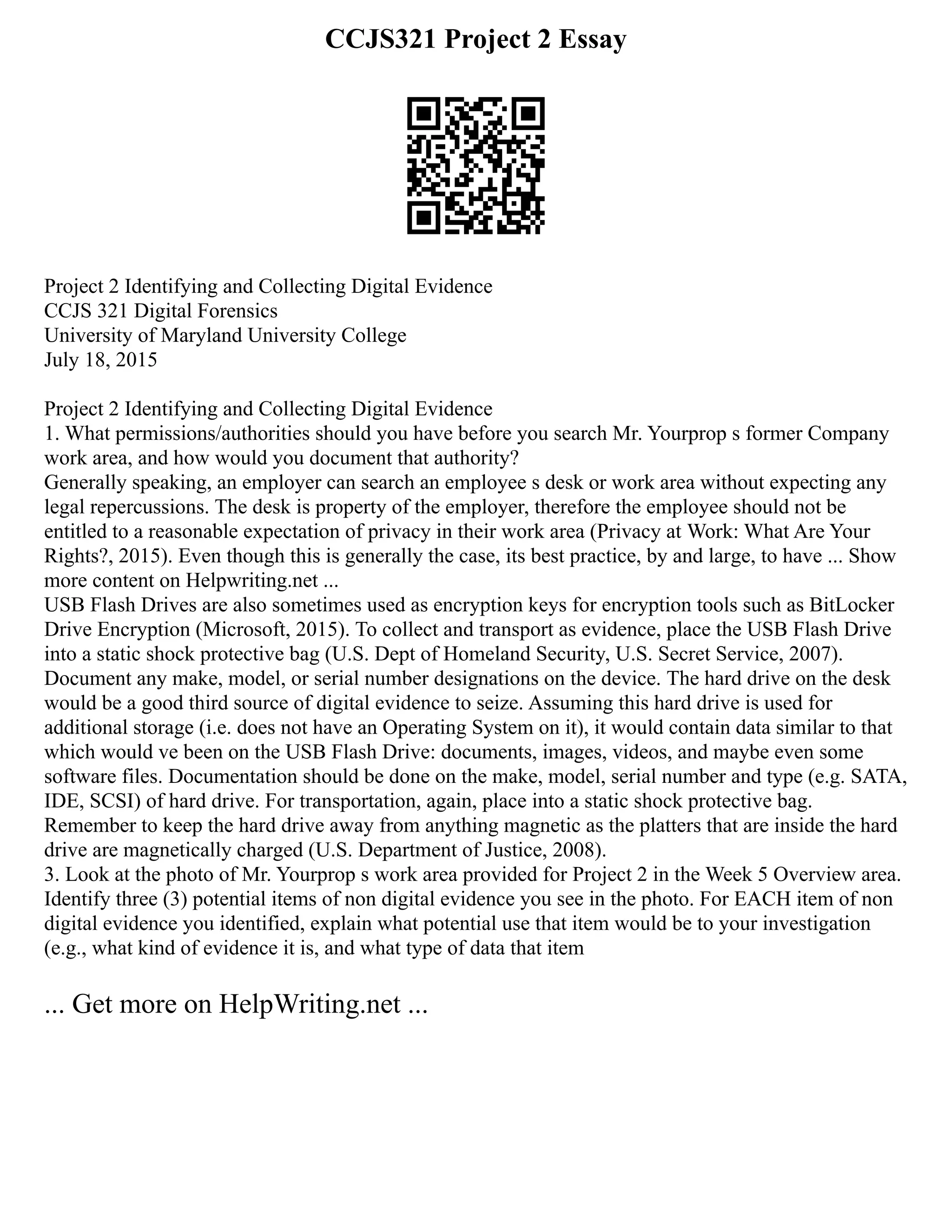 CCJS321 Project 2 Essay
Project 2 Identifying and Collecting Digital Evidence
CCJS 321 Digital Forensics
University of Maryland University College
July 18, 2015
Project 2 Identifying and Collecting Digital Evidence
1. What permissions/authorities should you have before you search Mr. Yourprop s former Company
work area, and how would you document that authority?
Generally speaking, an employer can search an employee s desk or work area without expecting any
legal repercussions. The desk is property of the employer, therefore the employee should not be
entitled to a reasonable expectation of privacy in their work area (Privacy at Work: What Are Your
Rights?, 2015). Even though this is generally the case, its best practice, by and large, to have ... Show
more content on Helpwriting.net ...
USB Flash Drives are also sometimes used as encryption keys for encryption tools such as BitLocker
Drive Encryption (Microsoft, 2015). To collect and transport as evidence, place the USB Flash Drive
into a static shock protective bag (U.S. Dept of Homeland Security, U.S. Secret Service, 2007).
Document any make, model, or serial number designations on the device. The hard drive on the desk
would be a good third source of digital evidence to seize. Assuming this hard drive is used for
additional storage (i.e. does not have an Operating System on it), it would contain data similar to that
which would ve been on the USB Flash Drive: documents, images, videos, and maybe even some
software files. Documentation should be done on the make, model, serial number and type (e.g. SATA,
IDE, SCSI) of hard drive. For transportation, again, place into a static shock protective bag.
Remember to keep the hard drive away from anything magnetic as the platters that are inside the hard
drive are magnetically charged (U.S. Department of Justice, 2008).
3. Look at the photo of Mr. Yourprop s work area provided for Project 2 in the Week 5 Overview area.
Identify three (3) potential items of non digital evidence you see in the photo. For EACH item of non
digital evidence you identified, explain what potential use that item would be to your investigation
(e.g., what kind of evidence it is, and what type of data that item
... Get more on HelpWriting.net ...
 