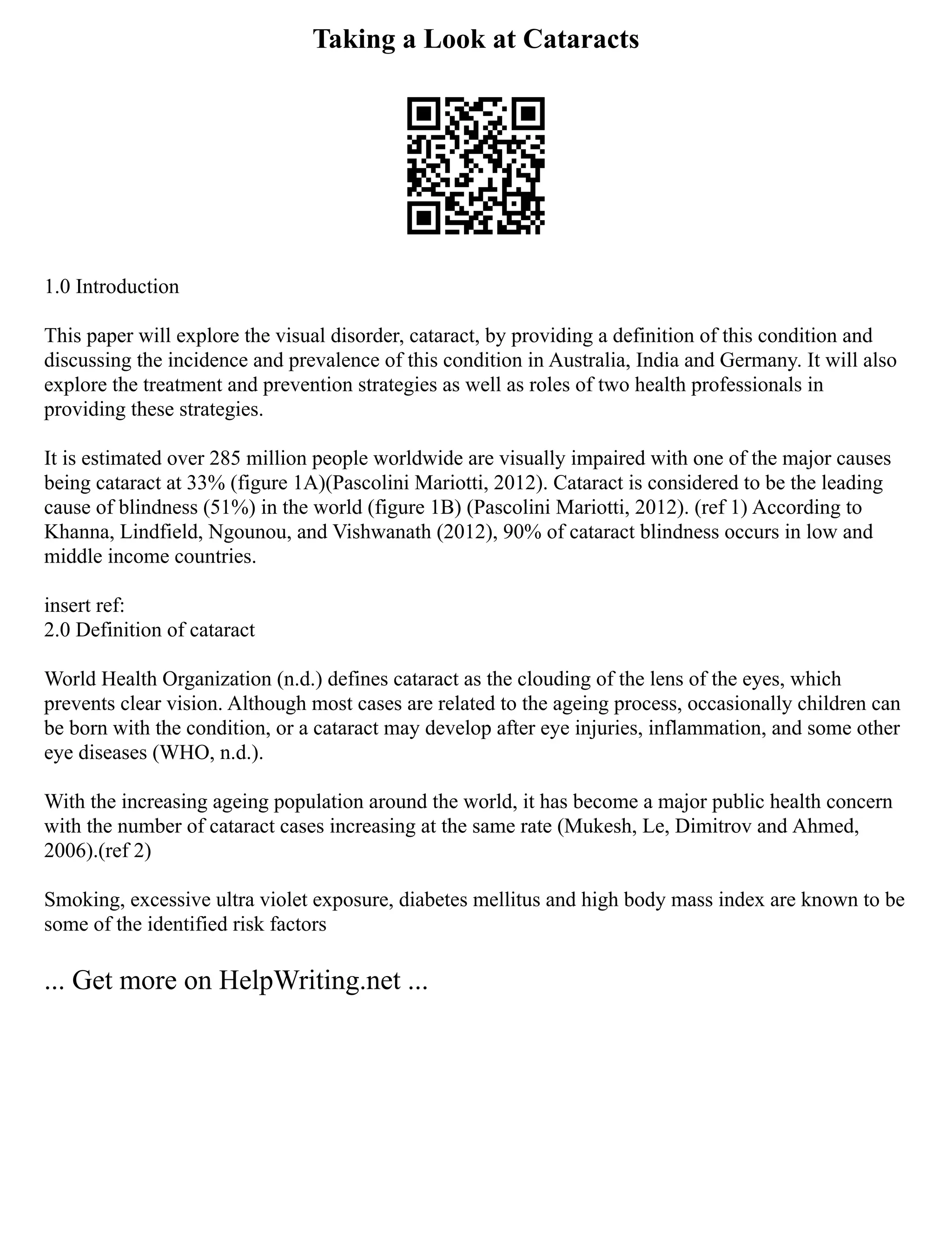 Taking a Look at Cataracts
1.0 Introduction
This paper will explore the visual disorder, cataract, by providing a definition of this condition and
discussing the incidence and prevalence of this condition in Australia, India and Germany. It will also
explore the treatment and prevention strategies as well as roles of two health professionals in
providing these strategies.
It is estimated over 285 million people worldwide are visually impaired with one of the major causes
being cataract at 33% (figure 1A)(Pascolini Mariotti, 2012). Cataract is considered to be the leading
cause of blindness (51%) in the world (figure 1B) (Pascolini Mariotti, 2012). (ref 1) According to
Khanna, Lindfield, Ngounou, and Vishwanath (2012), 90% of cataract blindness occurs in low and
middle income countries.
insert ref:
2.0 Definition of cataract
World Health Organization (n.d.) defines cataract as the clouding of the lens of the eyes, which
prevents clear vision. Although most cases are related to the ageing process, occasionally children can
be born with the condition, or a cataract may develop after eye injuries, inflammation, and some other
eye diseases (WHO, n.d.).
With the increasing ageing population around the world, it has become a major public health concern
with the number of cataract cases increasing at the same rate (Mukesh, Le, Dimitrov and Ahmed,
2006).(ref 2)
Smoking, excessive ultra violet exposure, diabetes mellitus and high body mass index are known to be
some of the identified risk factors
... Get more on HelpWriting.net ...
 