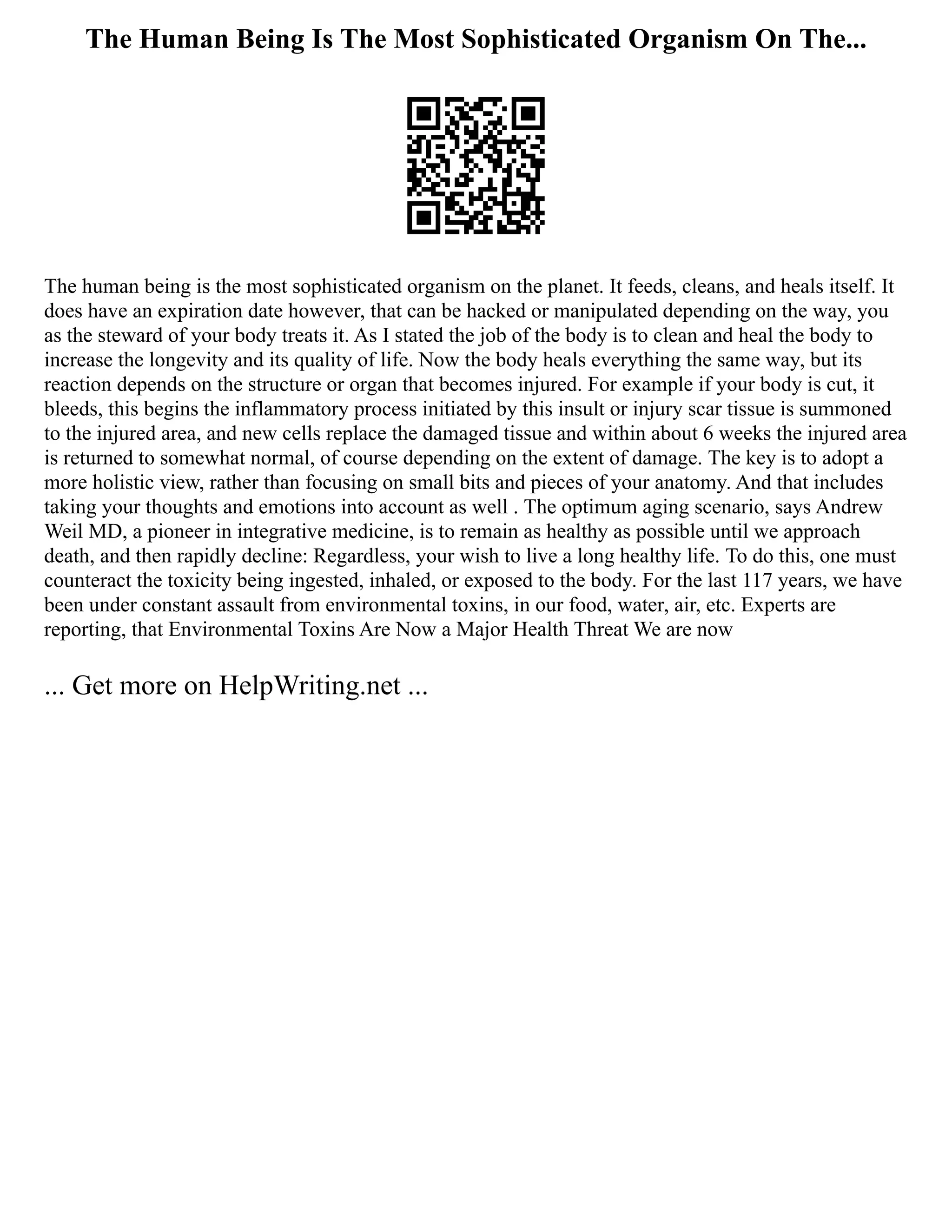 The Human Being Is The Most Sophisticated Organism On The...
The human being is the most sophisticated organism on the planet. It feeds, cleans, and heals itself. It
does have an expiration date however, that can be hacked or manipulated depending on the way, you
as the steward of your body treats it. As I stated the job of the body is to clean and heal the body to
increase the longevity and its quality of life. Now the body heals everything the same way, but its
reaction depends on the structure or organ that becomes injured. For example if your body is cut, it
bleeds, this begins the inflammatory process initiated by this insult or injury scar tissue is summoned
to the injured area, and new cells replace the damaged tissue and within about 6 weeks the injured area
is returned to somewhat normal, of course depending on the extent of damage. The key is to adopt a
more holistic view, rather than focusing on small bits and pieces of your anatomy. And that includes
taking your thoughts and emotions into account as well . The optimum aging scenario, says Andrew
Weil MD, a pioneer in integrative medicine, is to remain as healthy as possible until we approach
death, and then rapidly decline: Regardless, your wish to live a long healthy life. To do this, one must
counteract the toxicity being ingested, inhaled, or exposed to the body. For the last 117 years, we have
been under constant assault from environmental toxins, in our food, water, air, etc. Experts are
reporting, that Environmental Toxins Are Now a Major Health Threat We are now
... Get more on HelpWriting.net ...
 