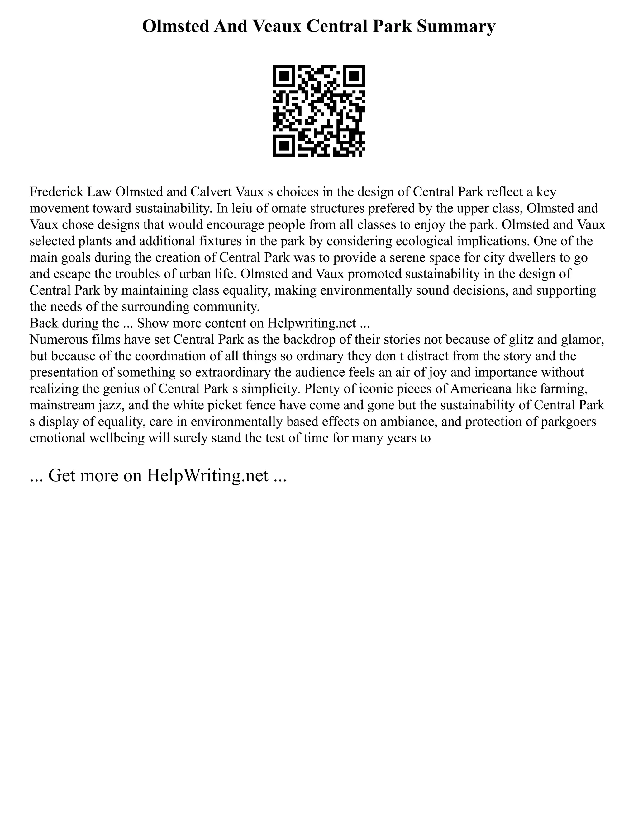Olmsted And Veaux Central Park Summary
Frederick Law Olmsted and Calvert Vaux s choices in the design of Central Park reflect a key
movement toward sustainability. In leiu of ornate structures prefered by the upper class, Olmsted and
Vaux chose designs that would encourage people from all classes to enjoy the park. Olmsted and Vaux
selected plants and additional fixtures in the park by considering ecological implications. One of the
main goals during the creation of Central Park was to provide a serene space for city dwellers to go
and escape the troubles of urban life. Olmsted and Vaux promoted sustainability in the design of
Central Park by maintaining class equality, making environmentally sound decisions, and supporting
the needs of the surrounding community.
Back during the ... Show more content on Helpwriting.net ...
Numerous films have set Central Park as the backdrop of their stories not because of glitz and glamor,
but because of the coordination of all things so ordinary they don t distract from the story and the
presentation of something so extraordinary the audience feels an air of joy and importance without
realizing the genius of Central Park s simplicity. Plenty of iconic pieces of Americana like farming,
mainstream jazz, and the white picket fence have come and gone but the sustainability of Central Park
s display of equality, care in environmentally based effects on ambiance, and protection of parkgoers
emotional wellbeing will surely stand the test of time for many years to
... Get more on HelpWriting.net ...
 