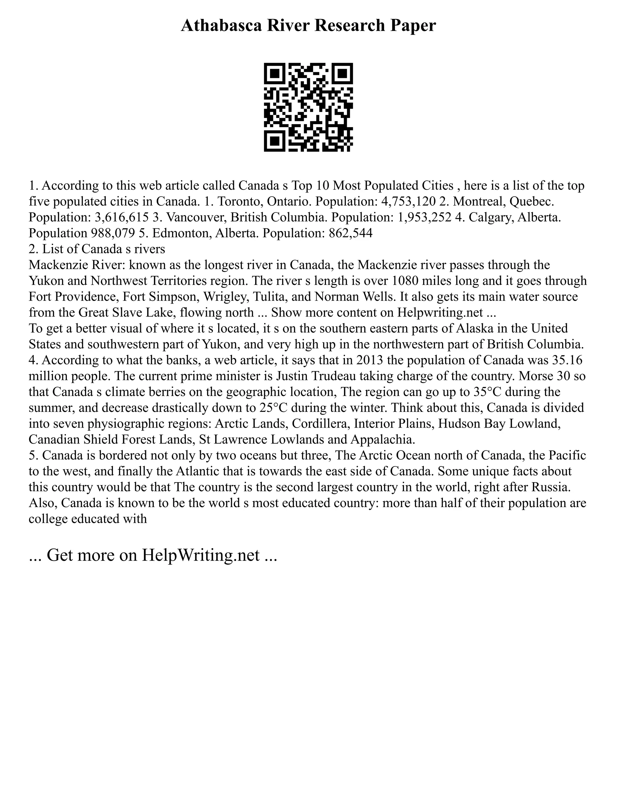 Athabasca River Research Paper
1. According to this web article called Canada s Top 10 Most Populated Cities , here is a list of the top
five populated cities in Canada. 1. Toronto, Ontario. Population: 4,753,120 2. Montreal, Quebec.
Population: 3,616,615 3. Vancouver, British Columbia. Population: 1,953,252 4. Calgary, Alberta.
Population 988,079 5. Edmonton, Alberta. Population: 862,544
2. List of Canada s rivers
Mackenzie River: known as the longest river in Canada, the Mackenzie river passes through the
Yukon and Northwest Territories region. The river s length is over 1080 miles long and it goes through
Fort Providence, Fort Simpson, Wrigley, Tulita, and Norman Wells. It also gets its main water source
from the Great Slave Lake, flowing north ... Show more content on Helpwriting.net ...
To get a better visual of where it s located, it s on the southern eastern parts of Alaska in the United
States and southwestern part of Yukon, and very high up in the northwestern part of British Columbia.
4. According to what the banks, a web article, it says that in 2013 the population of Canada was 35.16
million people. The current prime minister is Justin Trudeau taking charge of the country. Morse 30 so
that Canada s climate berries on the geographic location, The region can go up to 35°C during the
summer, and decrease drastically down to 25°C during the winter. Think about this, Canada is divided
into seven physiographic regions: Arctic Lands, Cordillera, Interior Plains, Hudson Bay Lowland,
Canadian Shield Forest Lands, St Lawrence Lowlands and Appalachia.
5. Canada is bordered not only by two oceans but three, The Arctic Ocean north of Canada, the Pacific
to the west, and finally the Atlantic that is towards the east side of Canada. Some unique facts about
this country would be that The country is the second largest country in the world, right after Russia.
Also, Canada is known to be the world s most educated country: more than half of their population are
college educated with
... Get more on HelpWriting.net ...
 