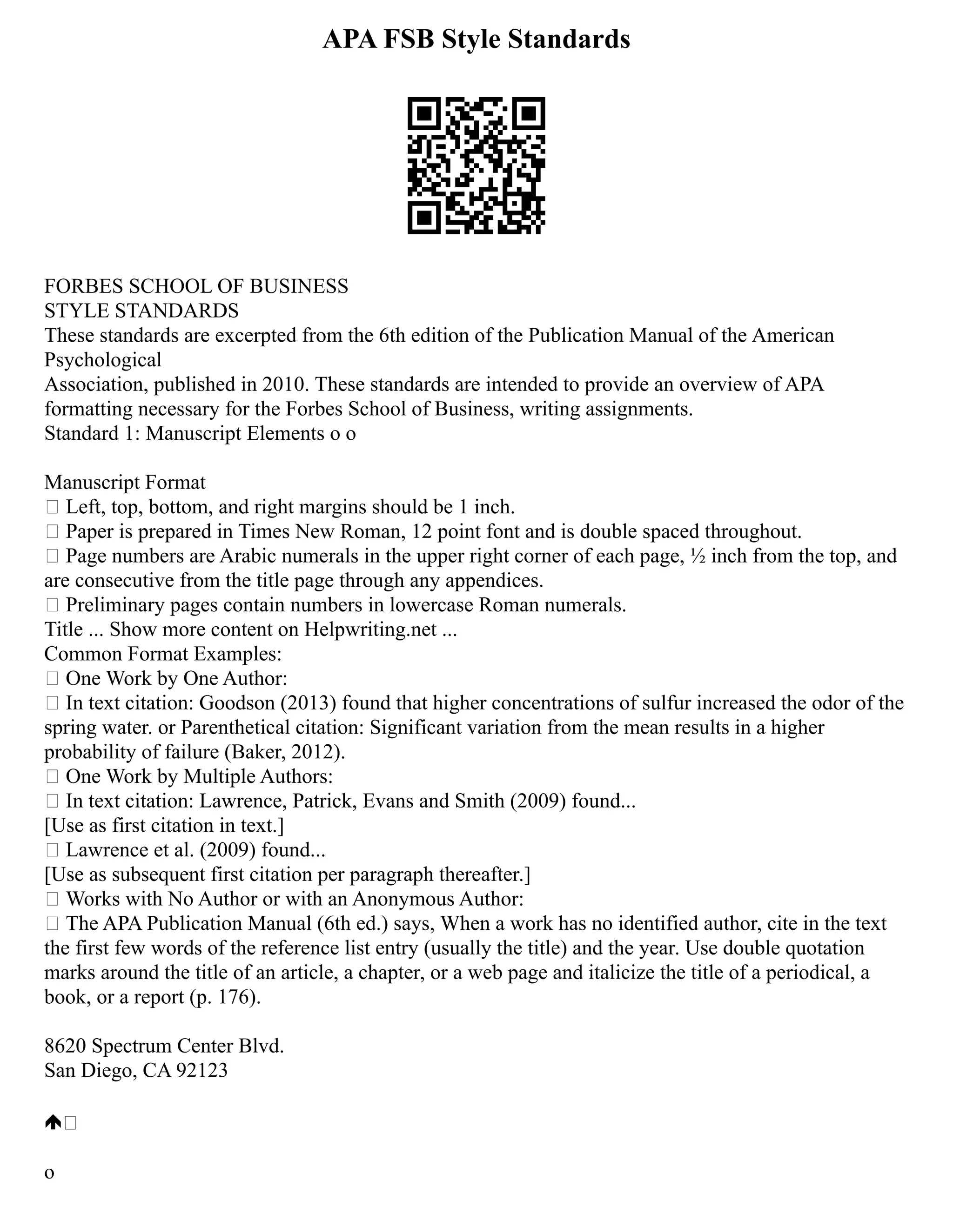 APA FSB Style Standards
FORBES SCHOOL OF BUSINESS
STYLE STANDARDS
These standards are excerpted from the 6th edition of the Publication Manual of the American
Psychological
Association, published in 2010. These standards are intended to provide an overview of APA
formatting necessary for the Forbes School of Business, writing assignments.
Standard 1: Manuscript Elements o o
Manuscript Format
 Left, top, bottom, and right margins should be 1 inch.
 Paper is prepared in Times New Roman, 12 point font and is double spaced throughout.
 Page numbers are Arabic numerals in the upper right corner of each page, ½ inch from the top, and
are consecutive from the title page through any appendices.
 Preliminary pages contain numbers in lowercase Roman numerals.
Title ... Show more content on Helpwriting.net ...
Common Format Examples:
 One Work by One Author:
 In text citation: Goodson (2013) found that higher concentrations of sulfur increased the odor of the
spring water. or Parenthetical citation: Significant variation from the mean results in a higher
probability of failure (Baker, 2012).
 One Work by Multiple Authors:
 In text citation: Lawrence, Patrick, Evans and Smith (2009) found...
[Use as first citation in text.]
 Lawrence et al. (2009) found...
[Use as subsequent first citation per paragraph thereafter.]
 Works with No Author or with an Anonymous Author:
 The APA Publication Manual (6th ed.) says, When a work has no identified author, cite in the text
the first few words of the reference list entry (usually the title) and the year. Use double quotation
marks around the title of an article, a chapter, or a web page and italicize the title of a periodical, a
book, or a report (p. 176).
8620 Spectrum Center Blvd.
San Diego, CA 92123

o
 