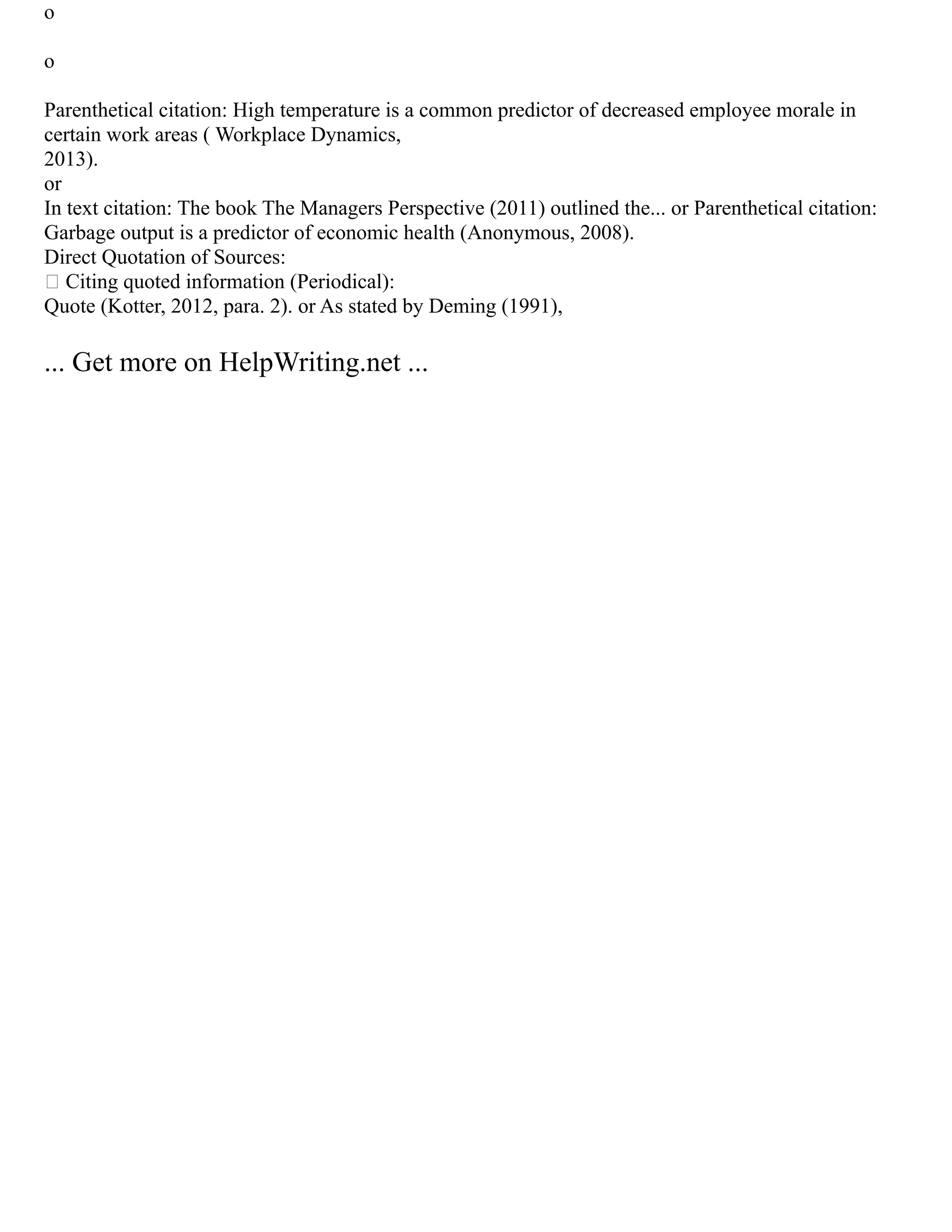 o
o
Parenthetical citation: High temperature is a common predictor of decreased employee morale in
certain work areas ( Workplace Dynamics,
2013).
or
In text citation: The book The Managers Perspective (2011) outlined the... or Parenthetical citation:
Garbage output is a predictor of economic health (Anonymous, 2008).
Direct Quotation of Sources:
 Citing quoted information (Periodical):
Quote (Kotter, 2012, para. 2). or As stated by Deming (1991),
... Get more on HelpWriting.net ...
 
