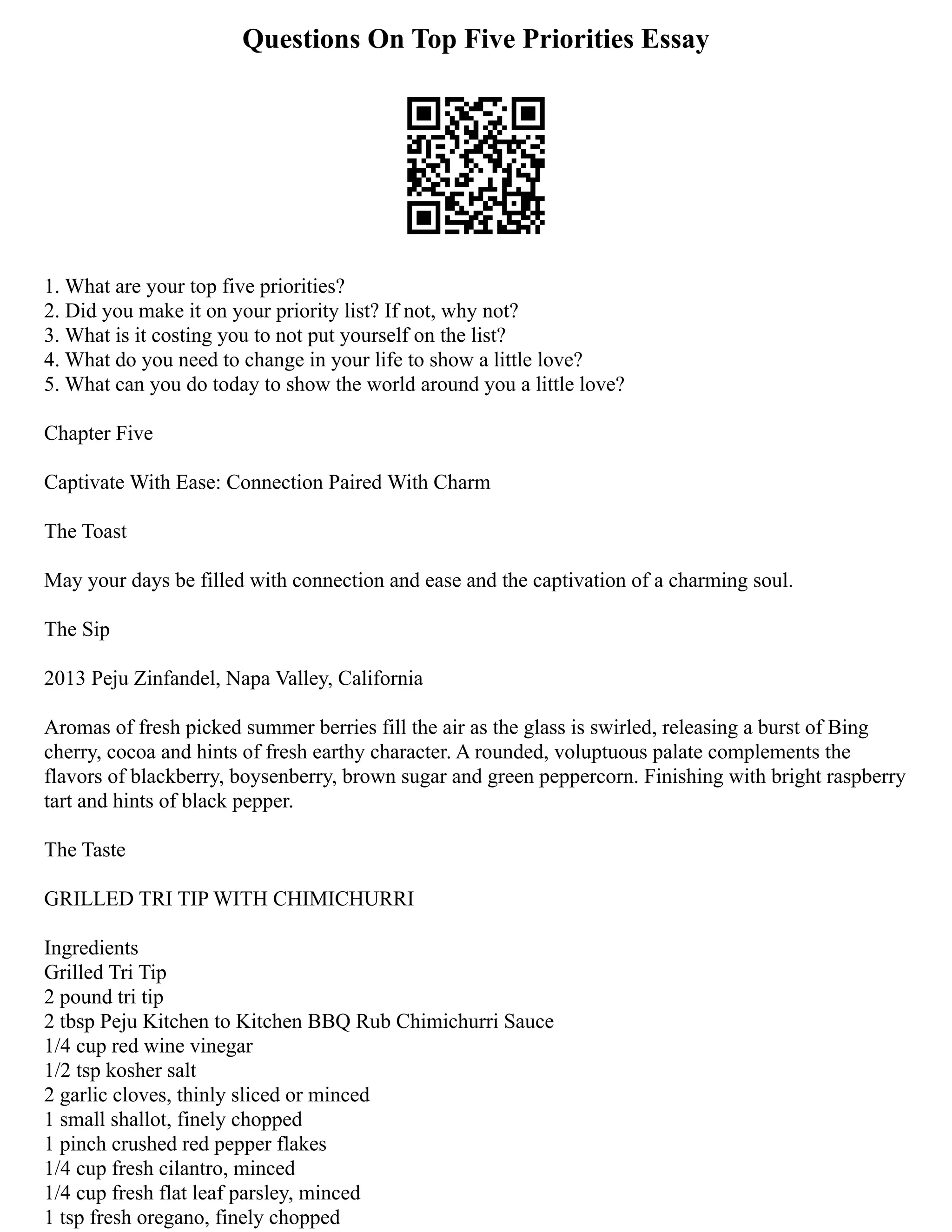 Questions On Top Five Priorities Essay
1. What are your top five priorities?
2. Did you make it on your priority list? If not, why not?
3. What is it costing you to not put yourself on the list?
4. What do you need to change in your life to show a little love?
5. What can you do today to show the world around you a little love?
Chapter Five
Captivate With Ease: Connection Paired With Charm
The Toast
May your days be filled with connection and ease and the captivation of a charming soul.
The Sip
2013 Peju Zinfandel, Napa Valley, California
Aromas of fresh picked summer berries fill the air as the glass is swirled, releasing a burst of Bing
cherry, cocoa and hints of fresh earthy character. A rounded, voluptuous palate complements the
flavors of blackberry, boysenberry, brown sugar and green peppercorn. Finishing with bright raspberry
tart and hints of black pepper.
The Taste
GRILLED TRI TIP WITH CHIMICHURRI
Ingredients
Grilled Tri Tip
2 pound tri tip
2 tbsp Peju Kitchen to Kitchen BBQ Rub Chimichurri Sauce
1/4 cup red wine vinegar
1/2 tsp kosher salt
2 garlic cloves, thinly sliced or minced
1 small shallot, finely chopped
1 pinch crushed red pepper flakes
1/4 cup fresh cilantro, minced
1/4 cup fresh flat leaf parsley, minced
1 tsp fresh oregano, finely chopped
 