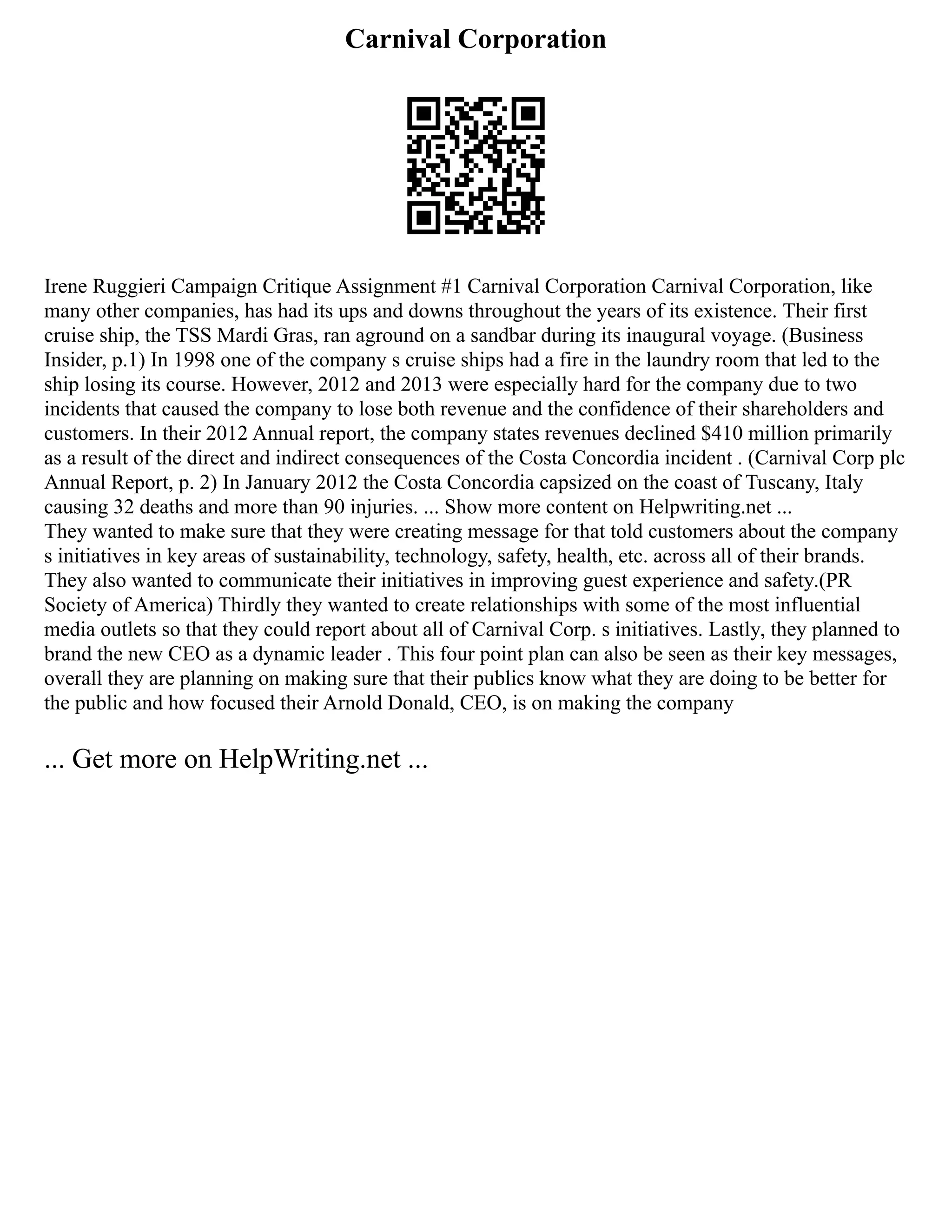 Carnival Corporation
Irene Ruggieri Campaign Critique Assignment #1 Carnival Corporation Carnival Corporation, like
many other companies, has had its ups and downs throughout the years of its existence. Their first
cruise ship, the TSS Mardi Gras, ran aground on a sandbar during its inaugural voyage. (Business
Insider, p.1) In 1998 one of the company s cruise ships had a fire in the laundry room that led to the
ship losing its course. However, 2012 and 2013 were especially hard for the company due to two
incidents that caused the company to lose both revenue and the confidence of their shareholders and
customers. In their 2012 Annual report, the company states revenues declined $410 million primarily
as a result of the direct and indirect consequences of the Costa Concordia incident . (Carnival Corp plc
Annual Report, p. 2) In January 2012 the Costa Concordia capsized on the coast of Tuscany, Italy
causing 32 deaths and more than 90 injuries. ... Show more content on Helpwriting.net ...
They wanted to make sure that they were creating message for that told customers about the company
s initiatives in key areas of sustainability, technology, safety, health, etc. across all of their brands.
They also wanted to communicate their initiatives in improving guest experience and safety.(PR
Society of America) Thirdly they wanted to create relationships with some of the most influential
media outlets so that they could report about all of Carnival Corp. s initiatives. Lastly, they planned to
brand the new CEO as a dynamic leader . This four point plan can also be seen as their key messages,
overall they are planning on making sure that their publics know what they are doing to be better for
the public and how focused their Arnold Donald, CEO, is on making the company
... Get more on HelpWriting.net ...
 