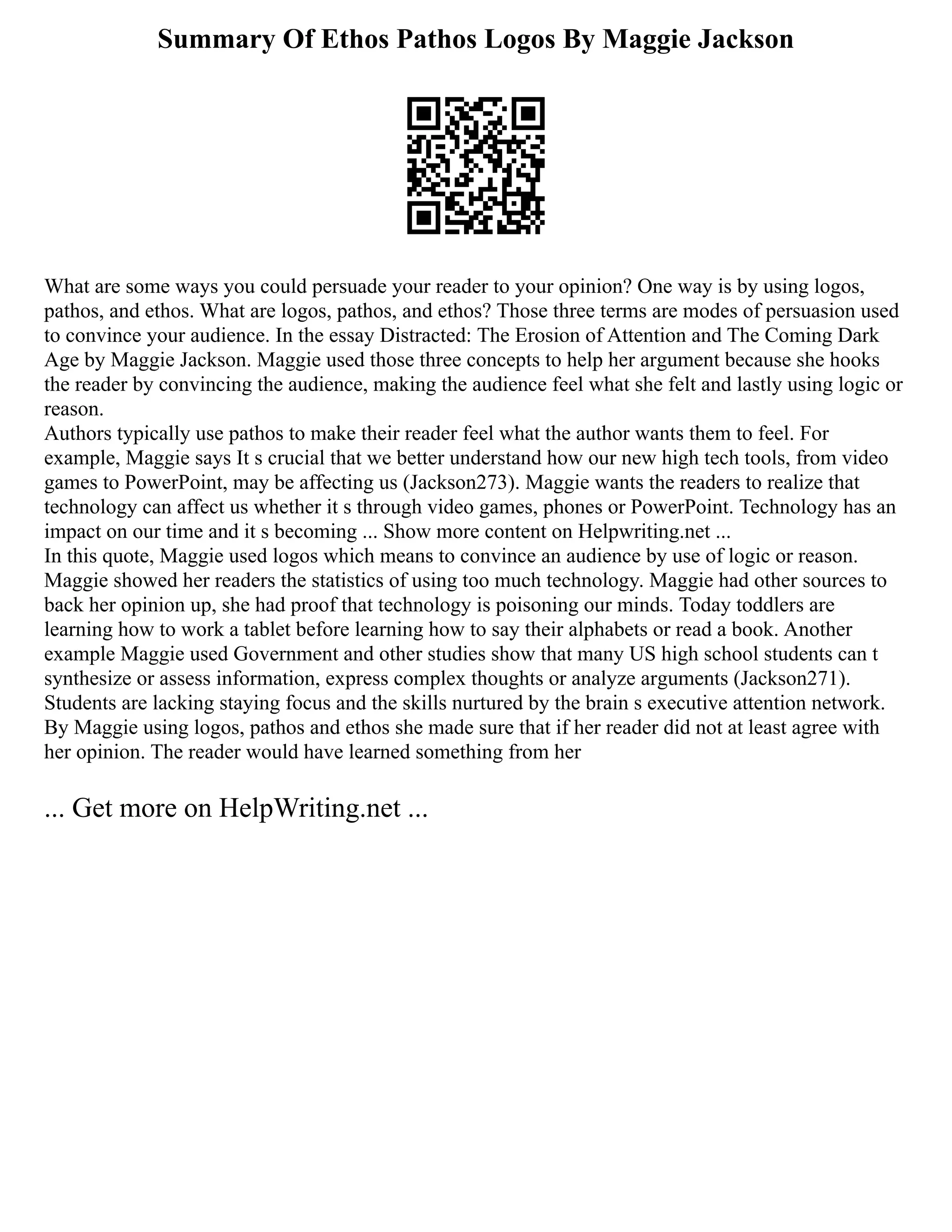 Summary Of Ethos Pathos Logos By Maggie Jackson
What are some ways you could persuade your reader to your opinion? One way is by using logos,
pathos, and ethos. What are logos, pathos, and ethos? Those three terms are modes of persuasion used
to convince your audience. In the essay Distracted: The Erosion of Attention and The Coming Dark
Age by Maggie Jackson. Maggie used those three concepts to help her argument because she hooks
the reader by convincing the audience, making the audience feel what she felt and lastly using logic or
reason.
Authors typically use pathos to make their reader feel what the author wants them to feel. For
example, Maggie says It s crucial that we better understand how our new high tech tools, from video
games to PowerPoint, may be affecting us (Jackson273). Maggie wants the readers to realize that
technology can affect us whether it s through video games, phones or PowerPoint. Technology has an
impact on our time and it s becoming ... Show more content on Helpwriting.net ...
In this quote, Maggie used logos which means to convince an audience by use of logic or reason.
Maggie showed her readers the statistics of using too much technology. Maggie had other sources to
back her opinion up, she had proof that technology is poisoning our minds. Today toddlers are
learning how to work a tablet before learning how to say their alphabets or read a book. Another
example Maggie used Government and other studies show that many US high school students can t
synthesize or assess information, express complex thoughts or analyze arguments (Jackson271).
Students are lacking staying focus and the skills nurtured by the brain s executive attention network.
By Maggie using logos, pathos and ethos she made sure that if her reader did not at least agree with
her opinion. The reader would have learned something from her
... Get more on HelpWriting.net ...
 