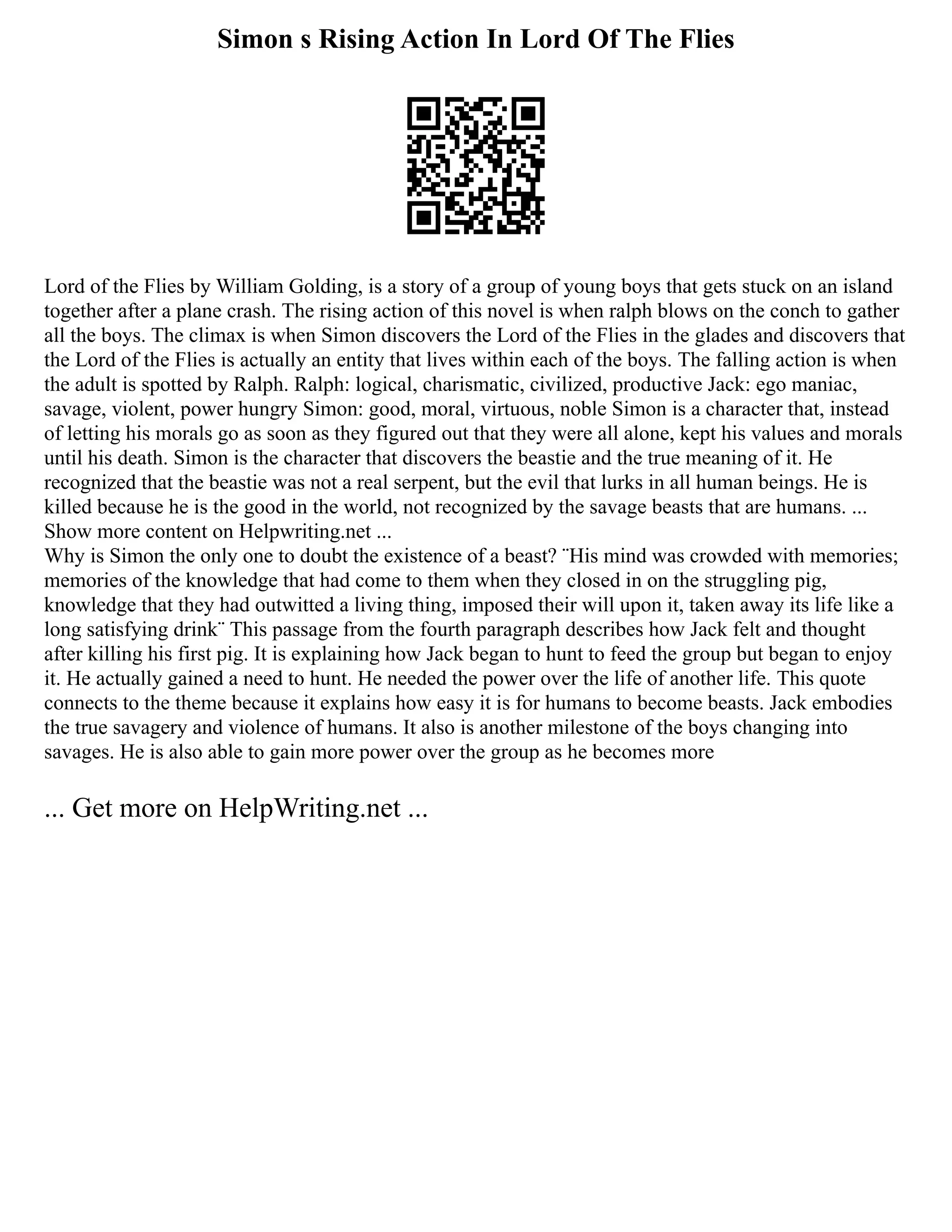 Simon s Rising Action In Lord Of The Flies
Lord of the Flies by William Golding, is a story of a group of young boys that gets stuck on an island
together after a plane crash. The rising action of this novel is when ralph blows on the conch to gather
all the boys. The climax is when Simon discovers the Lord of the Flies in the glades and discovers that
the Lord of the Flies is actually an entity that lives within each of the boys. The falling action is when
the adult is spotted by Ralph. Ralph: logical, charismatic, civilized, productive Jack: ego maniac,
savage, violent, power hungry Simon: good, moral, virtuous, noble Simon is a character that, instead
of letting his morals go as soon as they figured out that they were all alone, kept his values and morals
until his death. Simon is the character that discovers the beastie and the true meaning of it. He
recognized that the beastie was not a real serpent, but the evil that lurks in all human beings. He is
killed because he is the good in the world, not recognized by the savage beasts that are humans. ...
Show more content on Helpwriting.net ...
Why is Simon the only one to doubt the existence of a beast? ¨His mind was crowded with memories;
memories of the knowledge that had come to them when they closed in on the struggling pig,
knowledge that they had outwitted a living thing, imposed their will upon it, taken away its life like a
long satisfying drink¨ This passage from the fourth paragraph describes how Jack felt and thought
after killing his first pig. It is explaining how Jack began to hunt to feed the group but began to enjoy
it. He actually gained a need to hunt. He needed the power over the life of another life. This quote
connects to the theme because it explains how easy it is for humans to become beasts. Jack embodies
the true savagery and violence of humans. It also is another milestone of the boys changing into
savages. He is also able to gain more power over the group as he becomes more
... Get more on HelpWriting.net ...
 