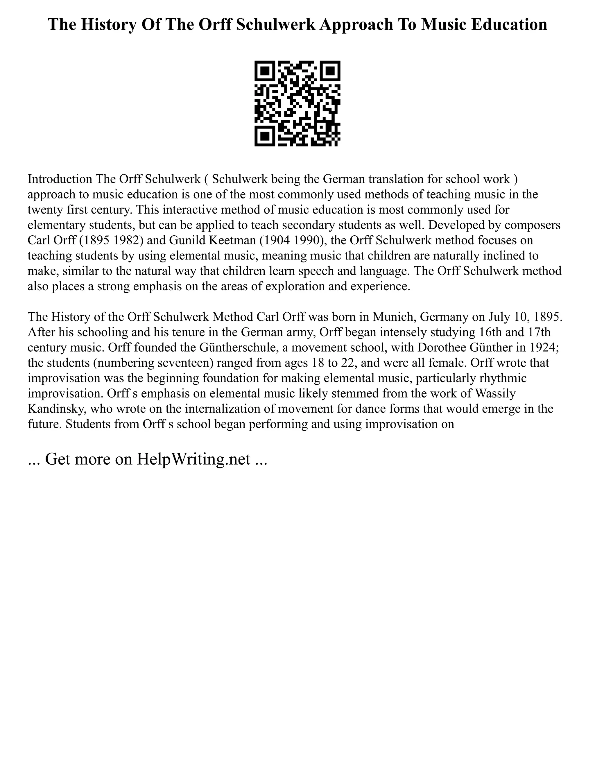 The History Of The Orff Schulwerk Approach To Music Education
Introduction The Orff Schulwerk ( Schulwerk being the German translation for school work )
approach to music education is one of the most commonly used methods of teaching music in the
twenty first century. This interactive method of music education is most commonly used for
elementary students, but can be applied to teach secondary students as well. Developed by composers
Carl Orff (1895 1982) and Gunild Keetman (1904 1990), the Orff Schulwerk method focuses on
teaching students by using elemental music, meaning music that children are naturally inclined to
make, similar to the natural way that children learn speech and language. The Orff Schulwerk method
also places a strong emphasis on the areas of exploration and experience.
The History of the Orff Schulwerk Method Carl Orff was born in Munich, Germany on July 10, 1895.
After his schooling and his tenure in the German army, Orff began intensely studying 16th and 17th
century music. Orff founded the Güntherschule, a movement school, with Dorothee Günther in 1924;
the students (numbering seventeen) ranged from ages 18 to 22, and were all female. Orff wrote that
improvisation was the beginning foundation for making elemental music, particularly rhythmic
improvisation. Orff s emphasis on elemental music likely stemmed from the work of Wassily
Kandinsky, who wrote on the internalization of movement for dance forms that would emerge in the
future. Students from Orff s school began performing and using improvisation on
... Get more on HelpWriting.net ...
 