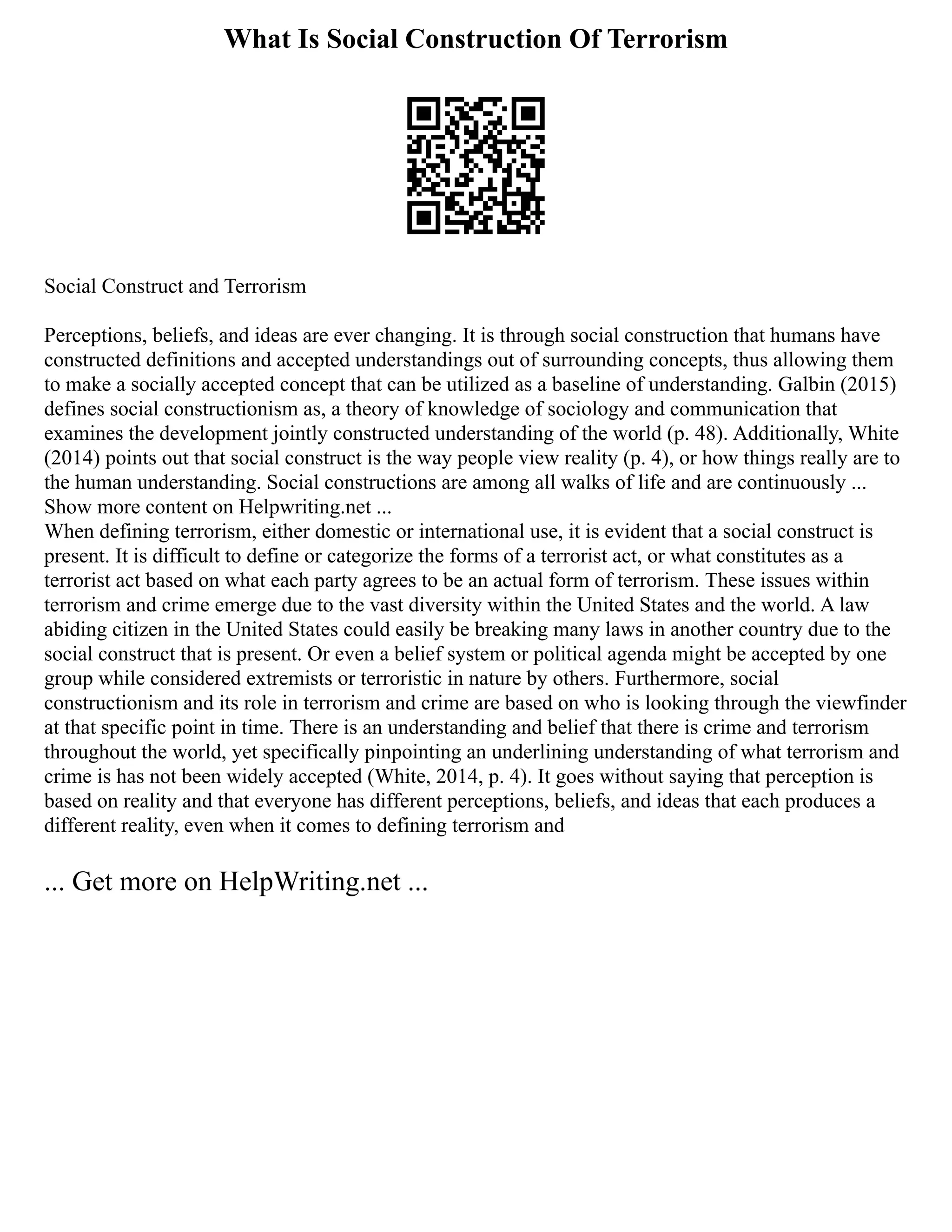 What Is Social Construction Of Terrorism
Social Construct and Terrorism
Perceptions, beliefs, and ideas are ever changing. It is through social construction that humans have
constructed definitions and accepted understandings out of surrounding concepts, thus allowing them
to make a socially accepted concept that can be utilized as a baseline of understanding. Galbin (2015)
defines social constructionism as, a theory of knowledge of sociology and communication that
examines the development jointly constructed understanding of the world (p. 48). Additionally, White
(2014) points out that social construct is the way people view reality (p. 4), or how things really are to
the human understanding. Social constructions are among all walks of life and are continuously ...
Show more content on Helpwriting.net ...
When defining terrorism, either domestic or international use, it is evident that a social construct is
present. It is difficult to define or categorize the forms of a terrorist act, or what constitutes as a
terrorist act based on what each party agrees to be an actual form of terrorism. These issues within
terrorism and crime emerge due to the vast diversity within the United States and the world. A law
abiding citizen in the United States could easily be breaking many laws in another country due to the
social construct that is present. Or even a belief system or political agenda might be accepted by one
group while considered extremists or terroristic in nature by others. Furthermore, social
constructionism and its role in terrorism and crime are based on who is looking through the viewfinder
at that specific point in time. There is an understanding and belief that there is crime and terrorism
throughout the world, yet specifically pinpointing an underlining understanding of what terrorism and
crime is has not been widely accepted (White, 2014, p. 4). It goes without saying that perception is
based on reality and that everyone has different perceptions, beliefs, and ideas that each produces a
different reality, even when it comes to defining terrorism and
... Get more on HelpWriting.net ...
 