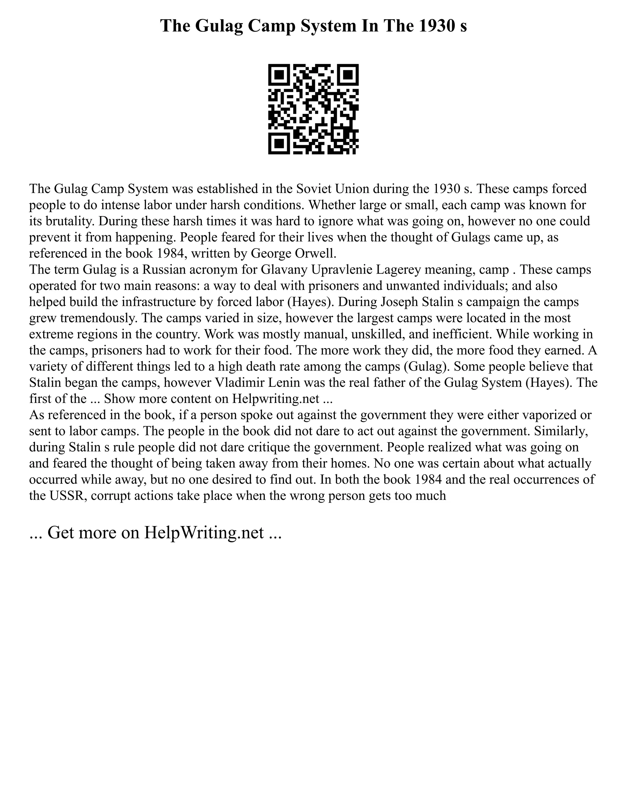 The Gulag Camp System In The 1930 s
The Gulag Camp System was established in the Soviet Union during the 1930 s. These camps forced
people to do intense labor under harsh conditions. Whether large or small, each camp was known for
its brutality. During these harsh times it was hard to ignore what was going on, however no one could
prevent it from happening. People feared for their lives when the thought of Gulags came up, as
referenced in the book 1984, written by George Orwell.
The term Gulag is a Russian acronym for Glavany Upravlenie Lagerey meaning, camp . These camps
operated for two main reasons: a way to deal with prisoners and unwanted individuals; and also
helped build the infrastructure by forced labor (Hayes). During Joseph Stalin s campaign the camps
grew tremendously. The camps varied in size, however the largest camps were located in the most
extreme regions in the country. Work was mostly manual, unskilled, and inefficient. While working in
the camps, prisoners had to work for their food. The more work they did, the more food they earned. A
variety of different things led to a high death rate among the camps (Gulag). Some people believe that
Stalin began the camps, however Vladimir Lenin was the real father of the Gulag System (Hayes). The
first of the ... Show more content on Helpwriting.net ...
As referenced in the book, if a person spoke out against the government they were either vaporized or
sent to labor camps. The people in the book did not dare to act out against the government. Similarly,
during Stalin s rule people did not dare critique the government. People realized what was going on
and feared the thought of being taken away from their homes. No one was certain about what actually
occurred while away, but no one desired to find out. In both the book 1984 and the real occurrences of
the USSR, corrupt actions take place when the wrong person gets too much
... Get more on HelpWriting.net ...
 