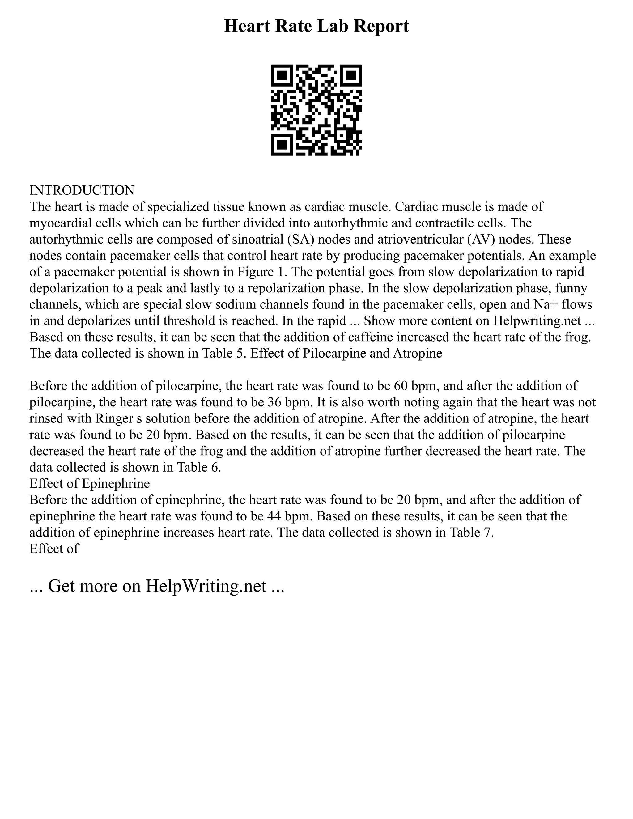 Heart Rate Lab Report
INTRODUCTION
The heart is made of specialized tissue known as cardiac muscle. Cardiac muscle is made of
myocardial cells which can be further divided into autorhythmic and contractile cells. The
autorhythmic cells are composed of sinoatrial (SA) nodes and atrioventricular (AV) nodes. These
nodes contain pacemaker cells that control heart rate by producing pacemaker potentials. An example
of a pacemaker potential is shown in Figure 1. The potential goes from slow depolarization to rapid
depolarization to a peak and lastly to a repolarization phase. In the slow depolarization phase, funny
channels, which are special slow sodium channels found in the pacemaker cells, open and Na+ flows
in and depolarizes until threshold is reached. In the rapid ... Show more content on Helpwriting.net ...
Based on these results, it can be seen that the addition of caffeine increased the heart rate of the frog.
The data collected is shown in Table 5. Effect of Pilocarpine and Atropine
Before the addition of pilocarpine, the heart rate was found to be 60 bpm, and after the addition of
pilocarpine, the heart rate was found to be 36 bpm. It is also worth noting again that the heart was not
rinsed with Ringer s solution before the addition of atropine. After the addition of atropine, the heart
rate was found to be 20 bpm. Based on the results, it can be seen that the addition of pilocarpine
decreased the heart rate of the frog and the addition of atropine further decreased the heart rate. The
data collected is shown in Table 6.
Effect of Epinephrine
Before the addition of epinephrine, the heart rate was found to be 20 bpm, and after the addition of
epinephrine the heart rate was found to be 44 bpm. Based on these results, it can be seen that the
addition of epinephrine increases heart rate. The data collected is shown in Table 7.
Effect of
... Get more on HelpWriting.net ...
 