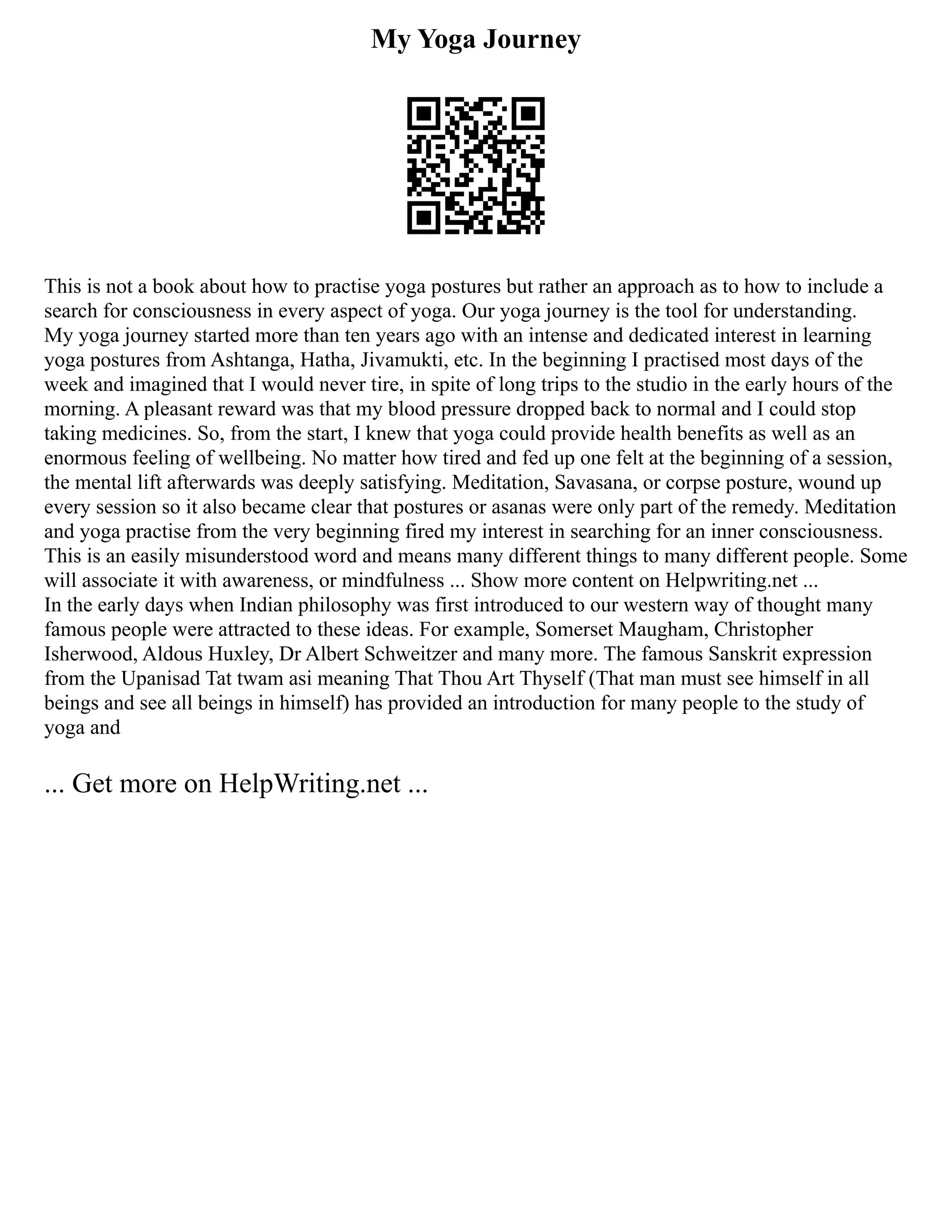 My Yoga Journey
This is not a book about how to practise yoga postures but rather an approach as to how to include a
search for consciousness in every aspect of yoga. Our yoga journey is the tool for understanding.
My yoga journey started more than ten years ago with an intense and dedicated interest in learning
yoga postures from Ashtanga, Hatha, Jivamukti, etc. In the beginning I practised most days of the
week and imagined that I would never tire, in spite of long trips to the studio in the early hours of the
morning. A pleasant reward was that my blood pressure dropped back to normal and I could stop
taking medicines. So, from the start, I knew that yoga could provide health benefits as well as an
enormous feeling of wellbeing. No matter how tired and fed up one felt at the beginning of a session,
the mental lift afterwards was deeply satisfying. Meditation, Savasana, or corpse posture, wound up
every session so it also became clear that postures or asanas were only part of the remedy. Meditation
and yoga practise from the very beginning fired my interest in searching for an inner consciousness.
This is an easily misunderstood word and means many different things to many different people. Some
will associate it with awareness, or mindfulness ... Show more content on Helpwriting.net ...
In the early days when Indian philosophy was first introduced to our western way of thought many
famous people were attracted to these ideas. For example, Somerset Maugham, Christopher
Isherwood, Aldous Huxley, Dr Albert Schweitzer and many more. The famous Sanskrit expression
from the Upanisad Tat twam asi meaning That Thou Art Thyself (That man must see himself in all
beings and see all beings in himself) has provided an introduction for many people to the study of
yoga and
... Get more on HelpWriting.net ...
 