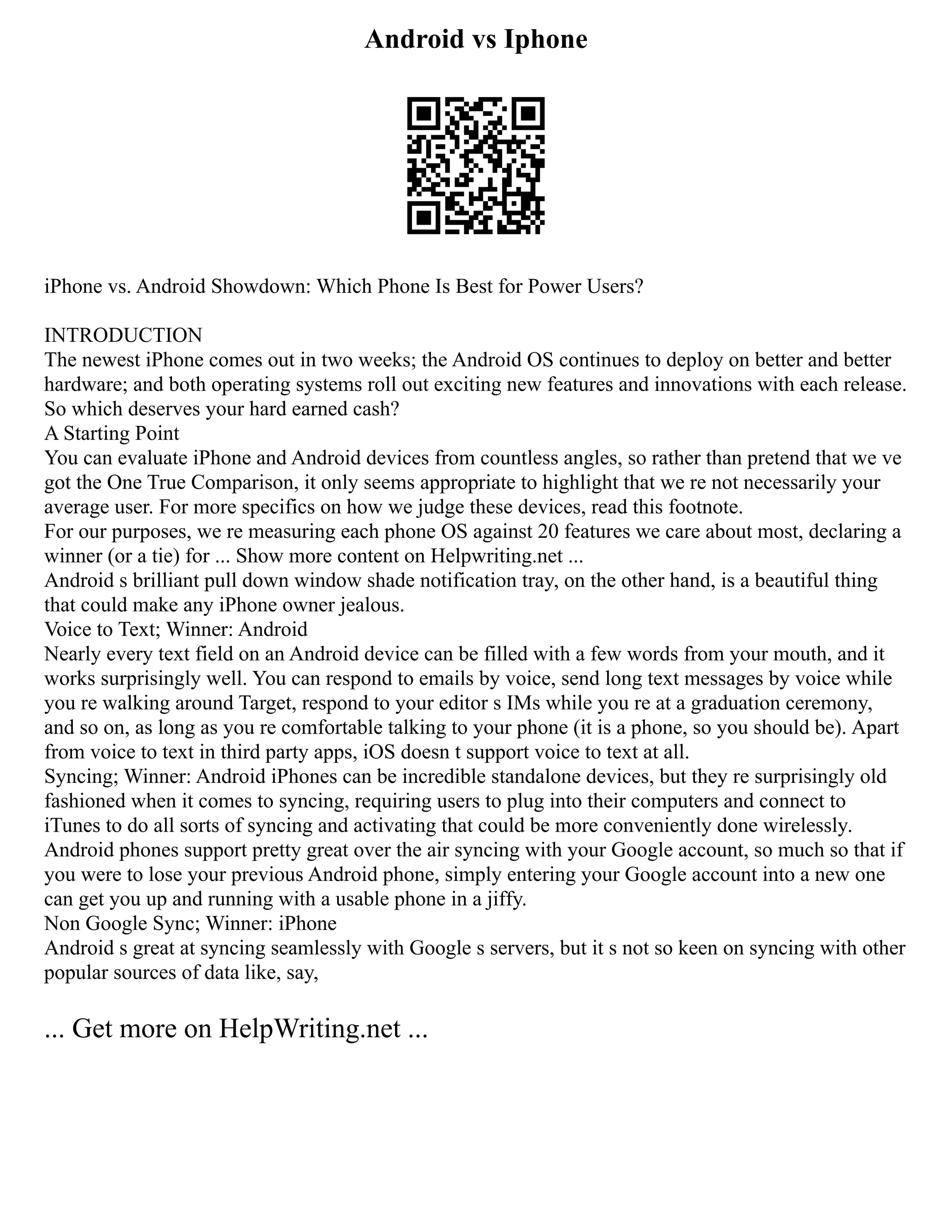 Android vs Iphone
iPhone vs. Android Showdown: Which Phone Is Best for Power Users?
INTRODUCTION
The newest iPhone comes out in two weeks; the Android OS continues to deploy on better and better
hardware; and both operating systems roll out exciting new features and innovations with each release.
So which deserves your hard earned cash?
A Starting Point
You can evaluate iPhone and Android devices from countless angles, so rather than pretend that we ve
got the One True Comparison, it only seems appropriate to highlight that we re not necessarily your
average user. For more specifics on how we judge these devices, read this footnote.
For our purposes, we re measuring each phone OS against 20 features we care about most, declaring a
winner (or a tie) for ... Show more content on Helpwriting.net ...
Android s brilliant pull down window shade notification tray, on the other hand, is a beautiful thing
that could make any iPhone owner jealous.
Voice to Text; Winner: Android
Nearly every text field on an Android device can be filled with a few words from your mouth, and it
works surprisingly well. You can respond to emails by voice, send long text messages by voice while
you re walking around Target, respond to your editor s IMs while you re at a graduation ceremony,
and so on, as long as you re comfortable talking to your phone (it is a phone, so you should be). Apart
from voice to text in third party apps, iOS doesn t support voice to text at all.
Syncing; Winner: Android iPhones can be incredible standalone devices, but they re surprisingly old
fashioned when it comes to syncing, requiring users to plug into their computers and connect to
iTunes to do all sorts of syncing and activating that could be more conveniently done wirelessly.
Android phones support pretty great over the air syncing with your Google account, so much so that if
you were to lose your previous Android phone, simply entering your Google account into a new one
can get you up and running with a usable phone in a jiffy.
Non Google Sync; Winner: iPhone
Android s great at syncing seamlessly with Google s servers, but it s not so keen on syncing with other
popular sources of data like, say,
... Get more on HelpWriting.net ...
 