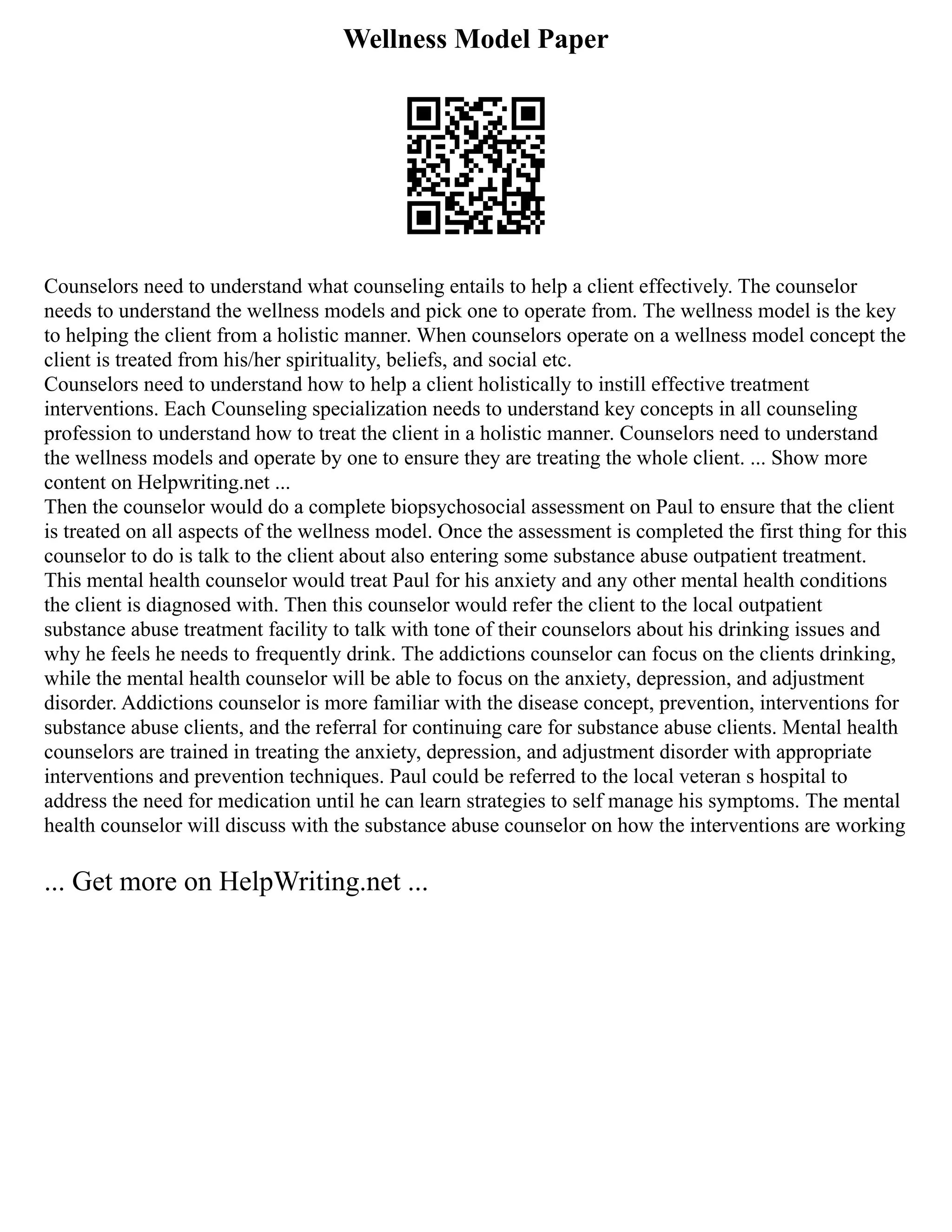 Wellness Model Paper
Counselors need to understand what counseling entails to help a client effectively. The counselor
needs to understand the wellness models and pick one to operate from. The wellness model is the key
to helping the client from a holistic manner. When counselors operate on a wellness model concept the
client is treated from his/her spirituality, beliefs, and social etc.
Counselors need to understand how to help a client holistically to instill effective treatment
interventions. Each Counseling specialization needs to understand key concepts in all counseling
profession to understand how to treat the client in a holistic manner. Counselors need to understand
the wellness models and operate by one to ensure they are treating the whole client. ... Show more
content on Helpwriting.net ...
Then the counselor would do a complete biopsychosocial assessment on Paul to ensure that the client
is treated on all aspects of the wellness model. Once the assessment is completed the first thing for this
counselor to do is talk to the client about also entering some substance abuse outpatient treatment.
This mental health counselor would treat Paul for his anxiety and any other mental health conditions
the client is diagnosed with. Then this counselor would refer the client to the local outpatient
substance abuse treatment facility to talk with tone of their counselors about his drinking issues and
why he feels he needs to frequently drink. The addictions counselor can focus on the clients drinking,
while the mental health counselor will be able to focus on the anxiety, depression, and adjustment
disorder. Addictions counselor is more familiar with the disease concept, prevention, interventions for
substance abuse clients, and the referral for continuing care for substance abuse clients. Mental health
counselors are trained in treating the anxiety, depression, and adjustment disorder with appropriate
interventions and prevention techniques. Paul could be referred to the local veteran s hospital to
address the need for medication until he can learn strategies to self manage his symptoms. The mental
health counselor will discuss with the substance abuse counselor on how the interventions are working
... Get more on HelpWriting.net ...
 